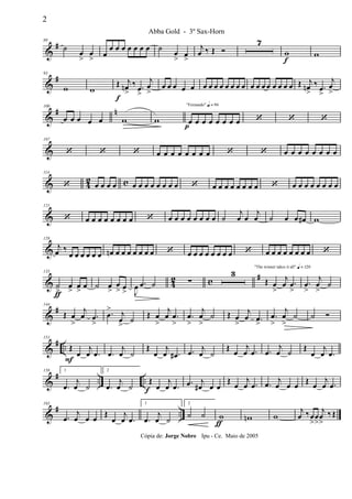 &
#80
˙
œ
>
œ
> œ
œ œ œ œ œ œ œ ˙
œ
> œ
>
j
œ ‰ Œ Ó
7
w
f
w
&
#93
w w
Œ
f
j
œn
>
‰ .œ
>
j
œ
>
œ œ œ œ œ œ œ œ œ œ œ œ œ œ œ œ œ œ œ œ œ Œ j
œn
>
‰ .œ
>
j
œ
>
&
# n100
œ œ œ œ œ w w
"Fernando" q = 96
œ
p
œ œ œ œ œ œ œ ‘ ‘ ‘
&
107
‘ ‘ ‘ œ œ œ œ œ œ œ œ ‘ ‘ œ œ œ œ œ œ œ œ
& 4
2 c
114
‘ œ œ œ œ œ œ œ œ œ œ œ œ ‘ œ œ œ œ œ œ œ œ ‘ œ œ œ œ œ œ œ œ
&
121
‘ œ œ œ œ œ œ œ œ ‘ œ œ œ œ œ œ œ œ ˙
j
œ œ
j
œ ˙ œ œ œ# w
&
128
j
œ ‰
œ œ œ œ œ œ œn œ œ œ œ œ œ œ ‘ œ œ œ œ œ œ œ œ ‘ œ œ œ œ œ œ œ œ ‘
& 42 c #135
˙
>ƒ
œ
>
œ
>
œ ˙ œ
>
œ
> œ
> J
œ .œ ˙ ∑
3
"The winner takes it all" q = 120
Œ œ
>
j
œ .œ
>
.œ
>
j
œ
>
˙
&
#144
Œ œ
>
j
œ .œ
>
.œ
> j
œ
>
˙
Œ œ
>
j
œ .œ
>
.œ
>
j
œ
>
˙ Œ œ
>
j
œ .œ
>
.œ
>
j
œ
>
˙ ˙ Ó
&
# ..
151
Œ
F
œ
j
œ .œ .œ
j
œ ˙
Œ
œ
j
œ .œ# .œ j
œ ˙
Œ œ
j
œ .œ .œ
j
œ ˙ Œ
œ
j
œ .œ
&
# .. ..
158 1
.œ
j
œ ˙
2
.œ
j
œ ˙
Œ
f œ
j
œ .œ .œ j
œ# œ œ
Œ œ
j
œ .œ .œ j
œ œ œ Œ œ
j
œ .œ
&
# ..
165
.œ
j
œ œ œ
Œ
œ
j
œ .œ
1
.œ
j
œ ˙
2
˙ ˙ w
ƒ
wn w
j
œ ‰œ
>
œ
>
j
œ
>
‰ Œ
2
Abba Gold - 3º Sax-Horn
Cópia de: Jorge Nobre Ipu - Ce. Maio de 2005
 