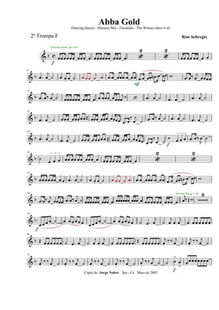 & b c œœ œœ œœ œœœ œ
f
"Dancing Queen" q = 100
œœœœœœ œœœ œ 
2

2
œœ œœ œœ œ œ
& b
8
.œ
j
œ ˙ œ œ. œ ˙ œ œ œ
j
œ .œ .œ œ œœ .œ œ œœ .œ œ œœ .œn œ œœ
F
w .œ œ‰ j
œ œœœœ
& b
15
.œ œ‰
j
œ ˙ œœœœœœ œœœ œ .œ œœœ œœœ
j
œ ‰  .œ
j
œ ˙ .œ
j
œ ˙ .œ
j
œ ˙
& b
22
.œ
j
œ ˙ œœœ œœœœœŒ œœœ œœœ œœœœ .œ œ
‰ j
œ ˙ .œ œ‰ j
œ ˙ .œ
j
œ ˙ .œ
j
œ ˙
& b
29
.œ
j
œ ˙ .œ
j
œ ˙ œœ œ œ œœœœ Œ œœœ œœ œ œœœœ .œ œ
‰ j
œ ˙

3
œ œ œ
f
.œ œ‰
J
œ ˙
& b
36
˙
3
œ œ œ œœ œœ œœ œœœ œ œœ œœ œœ œœœ œ 
2

2
& b
43
œœ œœ œœ œ œ .œ
j
œ ˙ œ œ. œ ˙ œ œ œ
j
œ .œ .œ œ œœ .œ œ œœ .œ œ œœ .œn œ œœ w
& b
50
.œ œ‰ j
œ œœœœ .œ œ‰ j
œ ˙ œœœœœœ œœœ œ œœœœœœ œœœ œ œœ œœ œœ œœœ œ
j
œ‰Œ 
Mamma Mia q = 136 3
& b
59
œ œ œ œ ˙
f
œ œ œ œ œ œ œ œ œ œ ˙ œ œ œ œ œ œ ˙ .œ
j
œ ˙
j
œ œ
j
œ œ œ œ œ œ œ œ
& b
66
Œ œ œ œ œ œ œ ˙ .œ
j
œ ˙
j
œ œ
j
œ œ œ œ œ œ œ œ Œ œ œ œ œ œ œ
j
œ.
‰ ‰ j
œ ˙
j
œ.
‰ ‰ j
œ ˙
& b
73
j
œ.
‰ ‰ j
œ ˙
j
œ.
‰ ‰ j
œ ˙
j
œ.
‰ ‰ j
œ ˙
j
œ.
‰ ‰ j
œ ˙
j
œ.
‰‰ j
œ ˙ ˙ œ
>
œ
>
f
œœœœœœœ œ
Cópia de: Jorge Nobre Ipu - Ce. Maio de 2005
Abba Gold
Ron Sebregts
Dancing Queen - Mamma Mia - Fernando - The Winner takes it all
2ª Trompa F
 