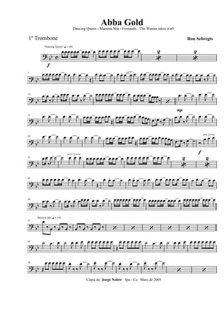 ? bb c
f
"Dancing Queen" q = 100
œœœœ œœ œœœ œ œ œ œ œ œ œ œ œ œ œ
«
2
«
2
? bb
7 œ œ œ œ œ œ œ œ .œ
J
œ œ
Œ
œ œ. œ ˙ œ œ. œ
J
œ .œ .œ œ œœ .œ œ œ œ ˙ .œ œ œ œ .œ œ
‰ J
œ ˙
? bb
14 .œ œ
‰ J
œ œ œœ œ .œ œ
‰ J
œ ˙ œ œ œœ œœ œœ œ œ .œ œœ œ œœœ
J
œ
‰ ‘
.œ
P
J
œ ˙ .œ
J
œ ˙
? bb
21 .œ
J
œ ˙ .œ
J
œ ˙ œ œ œ œ œ œ œ œ
Œ
œ œ œ œ œ œ œ œœœ .œ œ ‰ J
œ ˙ .œ œ
‰ J
œ ˙ .œ
J
œ ˙
? bb
28 .œ
J
œ ˙ .œ
J
œ ˙ .œ
J
œ ˙ œ œ œ œ œ œ œ œ
Œ
œ œ œ œ œ œ œ œœœ .œ œ ‰ J
œ ˙ Ó
f
3
œ œ œ
?
bb
35 .œ œ
‰J
œ ˙ ˙ 3
œ œ œ œ œ œ œ œ œ œ œ œ œ œ œ œ œ œ œ œ œ œ œ
«
2
«
2
? bb
43 œ œ œ œ œ œ œ œ .œ
J
œ œ
Œ
œ œ. œ ˙ œ œ. œ
J
œ .œ .œ œ œ œ .œ œ œ œ ˙ .œ œ œ œ
? bb
49 .œ œ
‰ J
œ ˙ .œ œ
‰J
œ œœœ œ .œ œ
‰ J
œ ˙ œœœœœœ œœœ œ œœœœœœ œœœ œ œœœœœœ œœœ œ
? bb
Mamma Mia q = 136
55 œ
‰ œ ‰ œ ‰ œ ‰ œ ‰ œ ‰ œ ‰ œ ‰ ‘ ‘ ‘ ‘ ‘ ‘
? bb
63 ˙ .œ
J
œ ˙
J
œ œ
J
œ œ œ œ œ œ œ œ
Œ
œ œ œ œ œ œ ˙ .œ
J
œ ˙
J
œ œ
J
œ œ œ œ œ œ œ œ
? bb
70
Œ
œ œ œ œ œ œ
J
œ.
‰ ‰ J
œ ˙
J
œ.
‰ ‰ J
œ ˙
J
œ.
‰ ‰ J
œ ˙
J
œ.
‰ ‰ J
œ ˙
‘ ‘
Cópia de: Jorge Nobre Ipu - Ce. Maio de 2005
Abba Gold
Ron Sebregts
Dancing Queen - Mamma Mia - Fernando - The Winner takes it all
1º Trombone
 