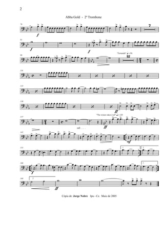 ? bb
78
˙ œ>
f
œ> œ œ œ œ œ œ œ œ ˙ œ> œ> œ œ œ œ œ œ œ œ ˙ œ> œ>
J
œ
‰ Œ Ó
7
? bb
91
w
f
w w w Œ
f
J
œb>
‰
.œ>
J
œ> œ œ œ œ œ œ œ œ œ œ œ œ œ
? bb bb
b 42 c
98
œ œ œœ œ œ œ œ
Œ J
œb>
‰ .œ>
J
œ> œ œ œ œ œ w w
"Fernando" q = 96
12
∑
? bbb c
116
∑
œ œ œ œ œ œ œ œ
‘ ‘ ‘ ‘ ‘
? bbb
123
‘
œ œ œ œ œ œ œ œ ˙
J
œ œ
J
œ ˙ œ œ œn w
J
œ ‰ œn œ œ œ œ œ œ œ œ œ œ œ œ œ
?
bbb
130
‘
œ œ œ œ œ œ œ œ
‘ ‘ ‘ ˙>
ƒ
œ> œ> œ ˙ œ> œ> œ>
?
bbb 4
2 c nbb
137
w ∑ w
rall . . . .
w
ƒ
.˙ Œ
"The winner takes it all" q = 120
Œ
œ>
J
œ .œ> .œ>
J
œ> ˙
Œ œ>
J
œ .œ>
? bb ..
145
.œ>
J
œ> ˙ Œ
œ>
J
œ .œ> .œ>
J
œ> ˙
Œ œ>
J
œ .œ> .œ>
J
œ> ˙ ˙ Ó Œ
F
œ
J
œ .œ .œ
J
œ ˙
? bb ..
153
Œ œ
J
œ .œn .œ
J
œ ˙ Œ œ
J
œ .œ .œ
J
œ ˙ Œ
œ
J
œ .œ
1
.œ
J
œ ˙ 2
.œ
J
œ ˙
? bb .. ..
160
Œ
f
œ
J
œ .œ .œ
J
œ# œ œ Œ
œ
J
œ .œ .œ
J
œ œ œ Œ œ
J
œ .œ .œ
J
œ œ œ Œ
œ
J
œ .œ 1
.œ
J
œ ˙
?
bb
168 2
˙ ˙ w
ƒ
w w
J
œ
‰
œ> œ>
J
œ>
‰ Œ
2
Abba Gold - 2º Trombone
Cópia de: Jorge Nobre Ipu - Ce. Maio de 2005
 