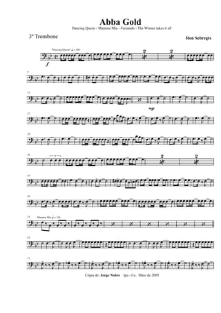 ? bb c
f
"Dancing Queen" q = 100
œœœœœœ œœœ œ œ œ œ œ œ œ œ œ œ œ
«
2
«
2
œœœœœœ œœ
? bb
8
.œ
J
œ œ Œ œ œ. œ ˙ œ# œ. œ ˙ .œ œ œœ .œ œ œœ ˙ .œ œ œ œ .œ œ ‰ J
œ ˙ .œ œ‰ J
œ œœœœ
? bb
15
.œ œ ‰ J
œ ˙ œœœœœœ œœœ œ .œ œœœ œœœ
J
œ‰ ‘
.œ
P
J
œ ˙ .œ
J
œ ˙ .œ
J
œ ˙
? bb
22
.œ
J
œ ˙ œœœ œœœœœŒ œœœ œœœ œ œ œœ .œ œ ‰ J
œ ˙ .œ œ ‰ J
œ ˙ .œ
J
œ ˙ .œ
J
œ ˙
? bb
29
.œ
J
œ ˙ .œ
J
œ ˙ œœœ œœœœœŒ œœœ œœœ œ
œœœ .œ œ ‰ J
œ ˙ .œ œ ‰ J
œ ˙ .œ œ ‰ J
œ ˙
?
bb
36
˙
3
œ œ œ œ œ œ œ œ œ œ œ œ œ œ œ œ œ œ œ œ œ œ œ
«
2
«
2
? bb
43
œœœœœœ œœ .œ
J
œ œ Œ œ œ. œ ˙ œ# œ. œ œœ œn œ .œ œ œœ .œ œ œœ ˙ .œ œ œ œ .œ œ ‰ J
œ ˙
? bb
50
.œ œ ‰ J
œ œ œ œ œ .œ œ ‰ J
œ ˙ œ œ œ œ œ œ œ œ œ œ œ œ œ œœ œ œ œœ œ œ œ œ œœœ œ œ œ œ
? bb
Mamma Mia q = 13655
œ ‰ œ ‰ œ ‰ œ ‰ œ ‰ œ ‰ œ ‰ œ ‰ ‘ ‘ ‘ ‘ ‘ ‘
? bb
63
˙ .œ
J
œ ˙
J
œ œ J
œ œœœœ œ œœ Œœœ œœœ œ ˙ .œ
J
œ ˙
J
œ œ J
œ œœœœ œœœ Œœœ œœœœ
? bb
71
J
œ.
‰ ‰ J
œ ˙ J
œb .
‰ ‰ J
œ ˙
J
œ.
‰ ‰ J
œ ˙ J
œb .
‰ ‰ J
œ ˙
J
œn .
‰ ‰ J
œ ˙
J
œ.
‰ ‰ J
œ ˙
J
œ.
‰ ‰ J
œ ˙
Cópia de: Jorge Nobre Ipu - Ce. Maio de 2005
Abba Gold
Ron Sebregts
Dancing Queen - Mamma Mia - Fernando - The Winner takes it all
3º Trombone
 
