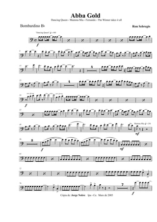 ? c
f
"Dancing Queen" q = 100
œœœœœœ œœœ œ
‘ ‘ ‘ ‘ ‘
œ œ œ œ œ œ œ œ
?
8 .œ
J
œ œ
Œ
œ œ. œ ˙ œ œ. œ
J
œ .œ .œ œ œœ .œ œ œ œ ˙ .œ œ œ œ .œ œ
‰ J
œ ˙ .œ œ
‰ J
œ œ œ œœ
?
15 .˙ œ .˙ œ œ œ œ œ. œ ˙ .˙
Œ
4 œ œ œ œ œ œ œ œ
Œ
œœœ œœœ œ œ œœ
?
25
.œ œ ‰ J
œ ˙ .œ œ
‰ J
œ ˙ 4 œ œ œ œ œ œ œ œ
Œ
œ œ œ œ œ œ œ œ œœ .œ œ ‰ J
œ ˙
?
34
Ó
f
3
œ œ œ .œ œ
‰ J
œ ˙ ˙ 3
œ œ œ œœœœœœ œœœ œ
‘ ‘ ‘ ‘
?
42
‘
œ œ œ œ œ œ œ œ .œ
J
œ œ
Œ
œ œ. œ ˙ œ œ. œ
J
œ .œ .œ œ œœ .œ œ œœ ˙ .œ œ œœ
?
49
.œ œ
‰ J
œ ˙ .œ œ
‰ J
œ œ œ œ œ .˙ œ .˙ œ œ œ œ œ. œ œ œ .˙ œ œ Mamma Mia q = 136
J
œ
F
‰ Œ Ó
?
56 3 œ
f
œ œ œ ˙ œ œ œ œ œ œ œ œ œ œ ˙ œ œ œ œ œ œ
œ
F
œ œ œ œ œ œ œ ‘
?
65
œ œ œ œ œ œ œ œ ‘ œ œ œ œ œ œ œ œ ‘ œ œ œ œ œ œ œ œ ‘ œ œ œ œ œ œ œ œ
?
72
‘ ‘ ‘ œ œ œ œ œ œ œ œ ‘
œ œ œ œ œ œ œ œ œ œ œ œ œ>
œ
>
?
79
œ œ œ œ œ œ œ œ ˙ œ>
œ
>
œ œ œ œ œ œ œ œ ˙ œ> œ>
J
œ
‰ Œ Ó
7
Œ
f
œ œ œ œ œ
Cópia de: Jorge Nobre Ipu - Ce. Maio de 2005
Abba Gold
Ron Sebregts
Dancing Queen - Mamma Mia - Fernando - The Winner takes it all
Bombardino Bb
 