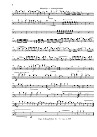 ?
92
J
œ œ
J
œ
J
œ .œ
Œ
œ œ œ œ œ
J
œ œ J
œ
J
œ .œ
Œ
f
J
œ>
‰
.œ>
J
œ> œ œ œœœ œœœ œœœœœœœ œ
‘
? b
99
Œ J
œ>
‰
.œ>
J
œ> œ œ œ œ œ œ œ w w "Fernando" q = 96
œœ œœ œœ œœ œœ œœ œœ œœ
‘ ‘
?
b
106
‘ ‘ ‘ ‘
œœ œœ œœ œœ œœ œœ œœ œœ
‘ ‘
? b 42 c
113
œœœœœœœœ œœœœœœœœ
‘
œœœœœœœœ œœœœœœœœœœœœœœœœ œœœœ
f
œ œ œ œ œ œ œ œœ œ œ œ œ œœ œ œ œ
? b
120
J
œ .œ ˙
J
œ
‰
œ œ œ œ œ œ œ œ œ œ œ œ œ œ œ œ œ œ
J
œ .œ œ œ œ œ œ œœ
J
œ. œ J
œ ˙ œ œ œ œ
? b
127
w
J
œ‰
œ œ œ œ œ œ œ œ œ œ œ œ œ œ œ œ œ œ œ œ .˙
J
œ‰
œ œ œ œ œ œ œ œ œ œ œ œ
? b 42 c n
134 œ œ œ œ
Œ
˙>
ƒ
œ> œ> œ ˙ œ> œ>
œ>
J
œ .œ ˙
∑
wn
rall . . . .
w .˙
Œ
?
"The winner takes it all" q = 120
142
Œ
ƒ
œ>
J
œ .œ> .œ>
J
œ> ˙
Œ
œ>
J
œ .œ> .œ>
J
œ> ˙ Œ
œ>
J
œ .œ> .œ>
J
œ> ˙
? ..
148
Œ
œ>
J
œ .œ> .œ>
J
œ> ˙ ˙ Ó Œ
F
œ
J
œ .œ .œ
J
œ ˙
Œ œ
J
œ .œ# .œ
J
œ ˙
? ..
155
Œ
œ
J
œ .œ .œ
J
œ ˙
Œ
œ
J
œ .œ 1.œ
J
œ ˙ 2.œ
J
œ ˙
? .. ..
160
Œ
f
œ
J
œ .œ .œ
J
œ œ œ
Œ
œ
J
œ .œ .œ
J
œ œ œ Œ
œ
J
œ .œ .œ
J
œ œ œ
Œ
œ
J
œ .œ 1
.œ
J
œ ˙
?
168 2
˙ ˙ w
ƒ
w w
J
œ
‰
œ> œ>
J
œ>
‰ Œ
2
Abba Gold - Bombardino Bb
Cópia de: Jorge Nobre Ipu - Ce. Maio de 2005
 