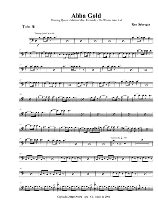 ? c
f
"Dancing Queen" q = 100
œ .œ œ
J
œ .œ
‘ ‘ ‘ ‘ ‘
œ .œ œ œ œ
?
8
.œ
J
œ ˙ œ .œ œ
J
œ .œ œ .œ œ œ œ œ# œ# œ .œ œ
J
œ .œ œ# .œ œ
J
œ .œ œn .œ œ
J
œ .œ
œ .œ œ
J
œ .œ
?
15 œ .œ œ
J
œ .œ
‘
˙ œ œ œ
J
œ
‰ ‘
œ .œ œ
J
œ .œ
‘ ‘
?
22
œ .œ œ
J
œ .œ œ .œ œ
J
œ .œ
‘
.œ œ
‰ J
œ ˙ .œ œ
‰ J
œ ˙ œ .œ œ
J
œ .œ
‘
?
29
‘
œ .œ œ
J
œ .œ œ .œ œ
J
œ .œ
‘
.œ œ ‰ J
œ ˙ .œ œ ‰ J
œ ˙ œ .œ œ
J
œ .œ
?
36
œ .œ œ
J
œ .œ œ .œ œ
J
œ .œ
‘ ‘ ‘ ‘ ‘
?
43 œ .œ œ œ œ .œ
J
œ ˙ œ .œ œ
J
œ .œ œ .œ œ œ œ œ# œ# œ .œ œ
J
œ .œ œ# .œ œ
J
œ .œ
‘
?
50 œ .œ œ
J
œ .œ œ .œ œ
J
œ .œ
‘ ‘ ‘
Mamma Mia q = 136
J
œ
‰ Œ Ó
7
?
63
œ ‰ œ ‰ œ ‰ œ ‰ ‘ œ ‰ œ ‰ œ ‰ œ ‰ ‘ œ ‰ œ ‰ œ ‰ œ ‰ ‘ œ ‰ œ ‰ œ ‰ œ ‰
?
70
‘ œ ‰ œ ‰ œ ‰ œ ‰ ‘ ‘ ‘ œ ‰ œ ‰ œ ‰ œ ‰ ‘
?
77
œ ‰ œ ‰ œ ‰ œ ‰ œ ‰ œ ‰ œ> œ
œ
>
œ ‰ œ ‰ œ ‰ œ ‰ œ ‰ œ ‰ œ> œ
œ
>
œ ‰ œ ‰ œ ‰ œ ‰ œ ‰ œ ‰ œ ‰ œ ‰ j
œ ‰ Œ Ó
Cópia de: Jorge Nobre Ipu - Ce. Maio de 2005
Abba Gold
Ron Sebregts
Dancing Queen - Mamma Mia - Fernando - The Winner takes it all
Tuba Bb
 