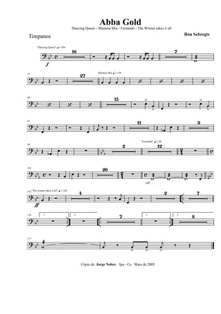 ? bb c
f
"Dancing Queen" q = 100
16
Ó ≈ œ œ œ Ó ≈ œ œ œ
7
wæ
? bb
27
œ Œ Ó
27 Mamma Mia q = 136
œ œ œ œ ‘ ‘ ‘ ‘
? bb
60
‘ ‘ ‘
15
Ó œ>
œ
> œ
Œ Ó Ó œ>
œ
>
? bb
81
œ
Œ Ó Ó Œ
œ
j
œ ‰ Œ Ó
11
Œ œb œ Œ
3
? bb bbb 4
2 c
99
Œ œb œ Œ ∑
2
"Fernando" q = 96
12
∑
? bbb c 42 c nbb
116
Ó Œ œ œ Œ Ó
20
∑
wæ
rall . . . .
wæ .˙æ ‰ j
œ
? bb ..
"The winner takes it all" q = 120142
œ
ƒ
Œ Ó
4
Ó Œ ‰
j
œ œ
Œ Ó
2 7
? bb .. .. ..
158 1
∑
2
∑
7 1
∑
2 3
? bb
171
wæ j
œ ‰ œ
>
œ
>
j
œ
>
‰ Œ
Cópia de: Jorge Nobre Ipu - Ce. Maio de 2005
Abba Gold
Ron Sebregts
Dancing Queen - Mamma Mia - Fernando - The Winner takes it all
Timpanos
 