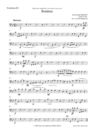 

Maestoso
Jean-Joseph MOURET
(1682-1738)
arr. A.L.Christopherson
Sheet music supplied by: www.music-scores.com
Rondeau
Trombone III
© 2004 Anne Christopherson GRSM ARCM

 
f
          



ff

9



 
f
           

 

17

 
p
            
p
       
24

  
mp
  
f
          
32





ff
 
   
f
        
39

   

 

  
p
           
45

    
pp

    
        
p
   
51

 
mp
    

 
mfmf
          
56


dim.

   
p
  
cresc.

 
   
 
 
62


f
          



ff
 
 
70 rit.


f
           

 


www.music-scores.com
 