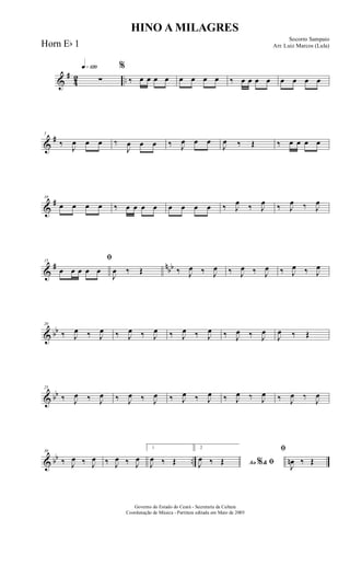 &
#
42 ..
q»¡™º
∑
%
‰ œ œ œ œ œ œ œ œ ‰ œ œ œ œ œ œ œ œ
&
#5
‰
J
œ œ œ ‰
J
œ œ œ ‰ J
œ œ œ
J
œ ‰ Œ ‰ œ œ œ œ
&
#10
œ œ œ œ ‰ œ œ œ œ œ œ œ œ ‰ J
œ ‰ J
œ ‰ J
œ ‰ J
œ
&
# nbb
15
ﬁ
œ œ œ œ œ
J
œ ‰ Œ ‰ J
œ ‰ J
œ ‰ J
œ ‰ J
œ ‰ J
œ ‰ J
œ
& bb
20
‰ J
œ ‰ J
œ ‰ J
œ ‰ J
œ ‰ J
œ ‰ J
œ ‰ J
œ ‰ J
œ
J
œ ‰ Œ
& bb
25
‰ J
œ ‰ J
œ ‰ J
œ ‰ J
œ ‰ J
œ ‰ J
œ ‰ J
œ ‰ J
œ ‰ J
œ ‰
J
œ
& bb ..
30
‰ J
œ ‰ J
œ ‰ J
œ ‰ J
œ
1
J
œ ‰ Œ
2
Ao &% ﬁJ
œ ‰ Œ
ﬁ
J
œn ‰ Œ
HINO A MILAGRES
Socorro Sampaio
Arr. Luiz Marcos (Lula)
Governo do Estado do Ceará - Secretaria da Cultura
Coordenação de Música - Partitura editada em Maio de 2005
Horn Eb 1
 