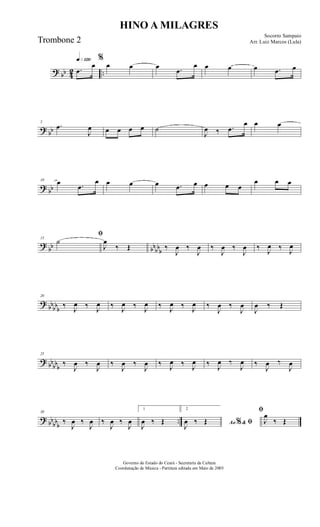 ? bb 42 ..
q»¡™º
.œ
œ
%
œ œ œ .œ
œ œ œ œ .œ œ
? bb
5
.œ
J
œ œ œ œ œ ˙
J
œ ‰ .œ
œ œ œ
? bb
10 œ .œ
œ œ œ œ .œ œ œ œ œ
œ œ œ
?
bb bbbbb
15
ﬁ
˙
J
œ
‰ Œ ‰
J
œ ‰
J
œ ‰
J
œ ‰
J
œ ‰ J
œ ‰ J
œ
?
bbbbb
20
‰ J
œ ‰ J
œ ‰ J
œ ‰ J
œ ‰ J
œ ‰ J
œ ‰
J
œ ‰
J
œ
J
œ ‰ Œ
? bb
bbb
25
‰
J
œ ‰
J
œ ‰
J
œ ‰
J
œ ‰ J
œ ‰ J
œ ‰ J
œ ‰
J
œ ‰
J
œ ‰
J
œ
? bb
bbb
..
30
‰
J
œ ‰
J
œ ‰
J
œ ‰
J
œ
1
J
œ ‰ Œ
2
Ao &% ﬁJ
œ ‰ Œ
ﬁ
J
œ
‰ Œ
HINO A MILAGRES
Socorro Sampaio
Arr. Luiz Marcos (Lula)
Governo do Estado do Ceará - Secretaria da Cultura
Coordenação de Música - Partitura editada em Maio de 2005
Trombone 2
 