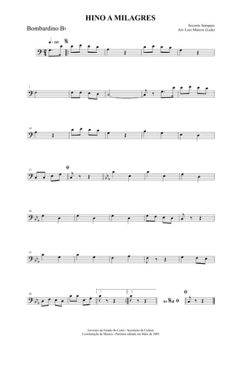 ? 42 ..
q»¡™º
.œ
œ % œ œ œ œ œ
Œ
œ œ œ œ œ Œ
?
5
˙ œ œ œ œ ˙
j
œ ‰ .œ
œ œ œ œ œ
?
10
œ Œ
œ œ œ œ œ Œ
œ œ œ œ
?
bbb
15
ﬁ
œ œ œ œ j
œ ‰ Œ
œ
œ
œ
œ œ œ
?
bbb
20
œ œ œ œ œ œ œ œ œ œ
j
œ ‰ Œ
? bb
b
25
œ œ œ œ œ œ
J
œ ‰ Œ œ œ œ
? bb
b
..
30
œ œ œ œ
œ œ
œ œ
1
J
œ
‰ Œ
2
Ao &% ﬁJ
œ
‰ Œ
ﬁ
j
œ ‰ Œ
HINO A MILAGRES
Socorro Sampaio
Arr. Luiz Marcos (Lula)
Governo do Estado do Ceará - Secretaria da Cultura
Coordenação de Música - Partitura editada em Maio de 2005
Bombardino Bb
 
