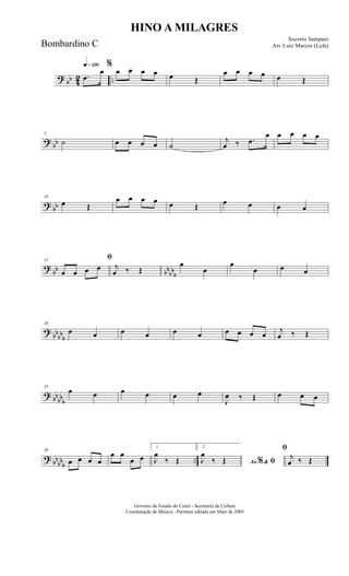? bb 42 ..
q»¡™º
.œ
œ
%
œ œ œ œ œ Œ
œ œ œ œ œ Œ
? bb
5
˙ œ œ œ œ ˙
j
œ ‰ .œ
œ œ œ œ œ
? bb
10
œ Œ
œ œ œ œ œ Œ œ œ œ œ
?
bb bbbbb
15
ﬁ
œ œ œ œ j
œ ‰ Œ
œ
œ
œ
œ œ œ
?
bbbbb
20
œ œ œ œ œ œ œ œ œ œ j
œ ‰ Œ
? bb
bbb
25
œ œ œ œ œ œ
J
œ ‰ Œ œ œ œ
? bb
bbb
..
30
œ œ œ œ
œ œ
œ œ
1
J
œ
‰ Œ
2
Ao &% ﬁJ
œ
‰ Œ
ﬁ
j
œ ‰ Œ
HINO A MILAGRES
Socorro Sampaio
Arr. Luiz Marcos (Lula)
Governo do Estado do Ceará - Secretaria da Cultura
Coordenação de Música - Partitura editada em Maio de 2005
Bombardino C
 