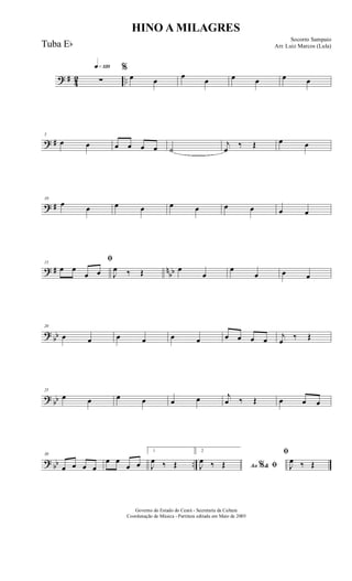 ? # 42 ..
q»¡™º
∑
%
œ œ
œ
œ œ œ œ œ
? #
5
œ œ œ œ œ œ ˙
j
œ
‰ Œ œ œ
? #
10
œ œ œ œ œ œ œ œ œ œ
? # n
bb
15
ﬁ
œ œ
œ œ J
œ ‰ Œ œ
œ
œ
œ œ œ
?
bb
20
œ œ œ œ œ œ œ œ œ œ j
œ ‰ Œ
? bb
25
œ œ œ œ œ œ j
œ ‰ Œ œ œ œ
? bb ..
30
œ œ œ œ
œ œ
œ œ
1
J
œ ‰ Œ
2
Ao &% ﬁJ
œ ‰ Œ
ﬁ
J
œ ‰ Œ
HINO A MILAGRES
Socorro Sampaio
Arr. Luiz Marcos (Lula)
Governo do Estado do Ceará - Secretaria da Cultura
Coordenação de Música - Partitura editada em Maio de 2005
Tuba Eb
 