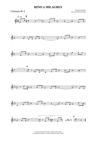 & 42 ..
q»¡™º
.œ
œ
%
œ œ œ .œ
œ œ œ œ .œ œ
&
5
.œ j
œ œ œ œ œ ˙
j
œ
‰ .œ
œ œ œ
&
10
œ .œ
œ œ œ œ .œ œ œ œ œ
œ œ œ
& bbb
15
ﬁ
˙
J
œ ‰ .œb œ œ .œ œ œ .œ œ œ œn
& bbb
20
J
œ ‰ .œ œn œ .œ œ œ .œ œ ˙
j
œ ‰ .œ œ
& bbb
25
œ .œ œ œ .œ œ œ œ
j
œ ‰ .œ œ œ
.œ œn
& bb
b ..
30
œ .œ œ ˙
1
J
œ ‰ .œ
œ
2
Ao &% ﬁJ
œ ‰ .œ
œ
ﬁ
J
œn ‰ Œ
HINO A MILAGRES
Socorro Sampaio
Arr. Luiz Marcos (Lula)
Governo do Estado do Ceará - Secretaria da Cultura
Coordenação de Música - Partitura editada em Maio de 2005
Clarinete Bb 2
 