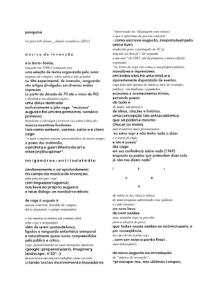 pesquisa
txt para três fontes _ daniel scandurra (2011)
música de invenção
é o livro-fonte,
lançado em 1998 é composto por
uma seleção de textos organizada pelo autor
augusto de campos, sobre música não popular
ou dita experimental, de invenção, vanguarda.
são artigos divulgados em diversas mídias
impressas
(a partir da década de 70 até o início de 90)
e divididos em algumas seções,
uma delas dedicada
exclusivamente a john cage: “musicaos”.
augusto foi um dos primeiros, senão o
primeiro
brasileiro a (divulgar) escrever (a) sobre (obra de)
músicos-inventores fundamen
tais como webern, varèse, satie e é claro
cage:
“o mais completo artista intersemiótico de nosso tempo,
o poeta dos multimídia,
o profeta e guerrilheiro da arte
inter|in|disciplinar”.
noigandres–antitodotédio
simultaneamente a um aprofundamento
no campo da música de invenção,
uma procura por cage
(em linguaportuguesa)
nos leva ao próprio augusto
e nesse diálogo um mundoárvo-rebrota
:
de cage à augusto à
poesia concreta, haroldo de campos,
décio pignatari, o grupo noigandres
e são muitos os pontos em comum entre
john cage e noigandres
além de serem pontas-de-lança,
ligados a vanguarda antiartística atemporal
e naturalmente quase nunca compreendidos
pelo público e crítica,
cage, paralelamente as suas inovações musicais
(google: prepared piano, imaginary
landscape, 4’33”..)
desenvolveu um intenso trabalho como escritor,
criando textos incrivelmente inovadores

“interessado na ‘linguagem sem sintaxe’
o que o aproxima da poesia concreta”
: como escreve augusto, responsável pelo
único livro
traduzido para o português de JC já
lançado no brazyl (“de segunda
a um ano” de 1985: até hj primeira e única edição
esgotada) :
“os livros de cage são como a sua própria música,
inovadores e imprevisíveis.
em todos eles há uma mistura
aparentemente disparatada de eventos.
cage fala não apenas de música, mas de ecologia,
política, zen-budismo, cogumelos,
economia e acontecimentos triviais,
extraindo poesia
de tudo e
de nada. um mosaico
de ideias, citações e histórias.
uma concepção tão antiacadêmica
que só poderia mesmo
chocar os meios
universitários mais provincianos.
‘eu estou aqui e não tenho nada a dizer
e o estou dizendo
e isto é poesia’
diz cage
em sua conferência sobre nada (1949)
enquanto os poetas que pretendem dizer tudo
já não nos dizem nada”
i	

	

t	

	

r

	n		e
		t		
de início se faz clara a tônica
de uma pesquisa adentrando essa galáxia:
a cada instante,
um novo beco
de cem saídas.
mas, também logo se percebe,
para a alegria do povo,
que todas essas saídas se entrecruzam, e
por conseqüência,
nos devolvem à john cage
, sem ser esse o ponto ﬁnal ,
num labirinfinito.
de novo augusto na introdução
de “música de invenção”:
“preocupa-me, nos últimos tempos,

 