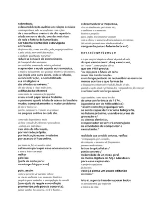 sobretudo,
a dessensibilização auditiva em relação à música
contemporânea. não me conformo com o fato
de a maravilhosa aventura de alto repertório
criada em nosso século, uma das mais ricas
de toda a história da humanidade,
ser tão mal conhecida e divulgada
entre nós,
desfavorecida, como tem sido, pela preguiça auditiva
e pela avidez mercantil das mídias.
a audição qualificada não pode
reduzir-se à música de entretenimento.
já é tempo de dar um tempo
aos colchões sonoros da música palatável
e aprender a ouvir aquela outra música,
a música-pensamento dos grandes mestres e inventores,
que impõe uma outra escuta, onde a reflexão,
a concentração, a sensibilidade
e a inteligência
são ativadas ao extremo.”
ele não chega a citar, neste livro,
a difusão da internet
como meio de comunicação popular
e seu atual papel nessa história.
o panorama quanto à falta de acesso do brasileiro
mudou completamente: o maior problema
já não é mais esse,
porém, permanece (e muito se acentua)
na preguiça auditiva de cada dia.
como não dependemos mais
da boa vontade de editoras e gravadoras
, cabem aos indivíduos
irem atrás da informação,
por vontade própria,
por indicação ou estimulados
por acasos off ou online.
por tanto se faz necessário criar
estímulos para que esse acesso ocorra
e nunca houve um meio
melhor
para isso
[parte de minha parte:
mosaicages.blogspot.com]
pois, assim
como a geração de caetano veloso
se viu no ambiente e no momento histórico
propício para assimilar a antropofagia de oswald
(com ajuda do resgate e reavaliação
promovido pela poesia concreta),
juntar samba, bossa nova, rock´n´beatles...

e desenvolver a tropicália,
vive-se atualmente, por nossa vez,
o ambiente e o momento
histórico propício
para, enfim, travententrar contato
com a obra e o universo desses músicos-inventores,
(do século passado mas ainda novidade e
vanguarda para o futuro do brasil).
basta(oqñé)pouco
e o que surgirá daqui em diante depende de nós,
do que vamos ouvir, do q vamos ver,
ou “ouver”, como prefere décio,
que em 1959 previa:
“eu vejo para o futuro um certo
cessar das transformações
e um longo período de redundâncias mais ou
menos aceitas e que formarão
a linguagem comum universal do fim do século,
quando a ação atual e próxima dos computadores já começar
a se fazer sentir em larga escala.”
cage também, como nesse trecho
de uma conferência de 1974,
(q poderia ser de hélio oiticica):
“assim como hoje qualquer um
se sente capaz de tirar uma fotograﬁa,
no futuro próximo, usando recursos de
gravação e/
ou sistemas eletrônicos,
o espectador se sentirá encorajado
às atividades de compositor e
executante.”
realidade que arnaldo antunes, verifica:
“a linguagem, por exemplo,
da colagem, o mosaico de fragmentos,
poemas modernistas /
letras tropicalistas /
poesia concreta /
modernidade de um modo geral,
os meios digitais de hoje são ideais
para essa expressão.
o próprio copy/paste
já faz isso.
você já pensa um pouco editando
as coisas.”
isto é, a gente tem de superar todos
os pensamentos que separam
a música da vida	

 