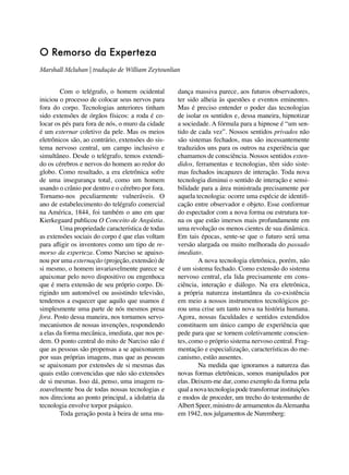 O Remorso da Experteza
Marshall Mcluhan | tradução de William Zeytounlian
	
Com o telégrafo, o homem ocidental
iniciou o processo de colocar seus nervos para
fora do corpo. Tecnologias anteriores tinham
sido extensões de órgãos físicos: a roda é colocar os pés para fora de nós, o muro da cidade
é um externar coletivo da pele. Mas os meios
eletrônicos são, ao contrário, extensões do sistema nervoso central, um campo inclusivo e
simultâneo. Desde o telégrafo, temos extendido os cérebros e nervos do homem ao redor do
globo. Como resultado, a era eletrônica sofre
de uma insegurança total, como um homem
usando o crânio por dentro e o cérebro por fora.
Tornamo-nos peculiarmente vulneráveis. O
ano de estabelecimento do telégrafo comercial
na América, 1844, foi também o ano em que
Kierkegaard publicou O Conceito de Angústia.
	
Uma propriedade característica de todas
as extensões sociais do corpo é que elas voltam
para afligir os inventores como um tipo de remorso da experteza. Como Narciso se apaixonou por uma externação (projeção, extensão) de
si mesmo, o homem invariavelmente parece se
apaixonar pelo novo dispositivo ou engenhoca
que é mera extensão de seu próprio corpo. Dirigindo um automóvel ou assistindo televisão,
tendemos a esquecer que aquilo que usamos é
simplesmente uma parte de nós mesmos presa
fora. Posto dessa maneira, nos tornamos servomecanismos de nossas invenções, respondendo
a elas da forma mecânica, imediata, que nos pedem. O ponto central do mito de Narciso não é
que as pessoas são propensas a se apaixonarem
por suas próprias imagens, mas que as pessoas
se apaixonam por extensões de si mesmas das
quais estão convencidas que não são extensões
de si mesmas. Isso dá, penso, uma imagem razoavelmente boa de todas nossas tecnologias e
nos direciona ao ponto principal, a idolatria da
tecnologia envolve torpor psíquico.
	
Toda geração posta à beira de uma mu-

dança massiva parece, aos futuros observadores,
ter sido alheia às questões e eventos eminentes.
Mas é preciso entender o poder das tecnologias
de isolar os sentidos e, dessa maneira, hipnotizar
a sociedade. A fórmula para a hipnose é “um sentido de cada vez”. Nossos sentidos privados não
são sistemas fechados, mas são incessantemente
traduzidos uns para os outros na experiência que
chamamos de consciência. Nossos sentidos extendidos, ferramentas e tecnologias, têm sido sistemas fechados incapazes de interação. Toda nova
tecnologia diminui o sentido de interação e sensibilidade para a área ministrada precisamente por
aquela tecnologia: ocorre uma espécie de identificação entre observador e objeto. Esse conformar
do espectador com a nova forma ou estrutura torna os que estão imersos mais profundamente em
uma revolução os menos cientes de sua dinâmica.
Em tais épocas, sente-se que o futuro será uma
versão alargada ou muito melhorada do passado
imediato.
	
A nova tecnologia eletrônica, porém, não
é um sistema fechado. Como extensão do sistema
nervoso central, ela lida precisamente em consciência, interação e diálogo. Na era eletrônica,
a própria natureza instantânea da co-existência
em meio a nossos instrumentos tecnológicos gerou uma crise um tanto nova na história humana.
Agora, nossas faculdades e sentidos extendidos
constituem um único campo de experiência que
pede para que se tornem coletivamente conscientes, como o próprio sistema nervoso central. Fragmentação e especialização, características do mecanismo, estão ausentes.
	
Na medida que ignoramos a natureza das
novas formas eletrônicas, somos manipulados por
elas. Deixem-me dar, como exemplo da forma pela
qual a nova tecnologia pode transformar instituições
e modos de proceder, um trecho do testemunho de
Albert Speer, ministro de armamentos da Alemanha
em 1942, nos julgamentos de Nuremberg:

 