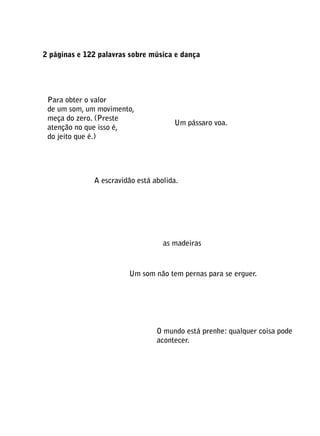 2 páginas e 122 palavras sobre música e dança

Ind
tem
esp
Para obter o valor
de um som, um movimento,
meça do zero. (Preste
atenção no que isso é,
do jeito que é.)

Um pássaro voa.

As

U
A escravidão está abolida.

luz
as madeiras

Um som não tem pernas para se erguer.

O mundo está prenhe: qualquer coisa pode
acontecer.

 