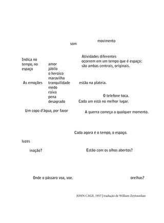 sa pode

som

Indica no
tempo, no
espaço
As emoções

amor
júbilo
o heroico
maravilha
tranquilidade
medo
raiva
pena
desagrado

Um copo d’água, por favor

movimento

Atividades diferentes
ocorrem em um tempo que é espaço:
são ambas centrais, originais.

estão na plateia.
O telefone toca.
Cada um está no melhor lugar.
A guerra começa a qualquer momento.

Cada agora é o tempo, o espaço.
luzes
inação?

Onde o pássaro voa, voe.

Estão com os olhos abertos?

orelhas?

john cage, 1957 | tradução de William Zeytounlian

 