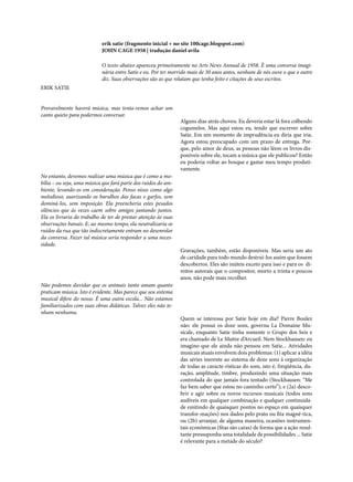erik satie (fragmento inicial + no site 100cage.blogspot.com)
JOHN CAGE 1958 | tradução daniel avila
O texto abaixo apareceu primeiramente no Arts News Annual de 1958. È uma conversa imaginária entre Satie e eu. Por ter morrido mais de 30 anos antes, nenhum de nós ouve o que o outro
diz. Suas observações são as que relatam que tenha feito e citações de seus escritos.
ERIK SATIE
Provavelmente haverá música, mas tenta-remos achar um
canto quieto para podermos conversar.

No entanto, devemos realizar uma música que é como a mobília – ou seja, uma música que fará parte dos ruídos do ambiente, levando-os em consideração. Penso nisso como algo
melodioso, suavizando os barulhos das facas e garfos, sem
dominá-los, sem imposição. Ela preencheria estes pesados
silêncios que às vezes caem sobre amigos jantando juntos.
Ela os livraria do trabalho de ter de prestar atenção às suas
observações banais. E, ao mesmo tempo, ela neutralizaria os
ruídos da rua que tão indiscretamente entram no desenrolar
da conversa. Fazer tal música seria responder a uma necessidade.

Não podemos duvidar que os animais tanto amam quanto
praticam música. Isto é evidente. Mas parece que seu sistema
musical difere do nosso. É uma outra escola... Não estamos
familiarizados com suas obras didáticas. Talvez eles não tenham nenhuma.

Alguns dias atrás choveu. Eu deveria estar lá fora colhendo
cogumelos. Mas aqui estou eu, tendo que escrever sobre
Satie. Em um momento de imprudência eu diria que iria.
Agora estou preocupado com um prazo de entrega. Porque, pelo amor de deus, as pessoas não lêem os livros disponíveis sobre ele, tocam a música que ele publicou? Então
eu poderia voltar ao bosque e gastar meu tempo produtivamente.

Gravações, também, estão disponíveis. Mas seria um ato
de caridade para todo mundo destruí-los assim que fossem
descobertos. Eles são inúteis exceto para isso e para os direitos autorais que o compositor, morto a trinta e poucos
anos, não pode mais recolher.

Quem se interessa por Satie hoje em dia? Pierre Boulez
não: ele possui os doze sons, governa La Domaine Musicale, enquanto Satie tinha somente o Grupo dos Seis e
era chamado de Le Maitre d’Arcueil. Nem Stockhausen: eu
imagino que ele ainda não pensou em Satie... Atividades
musicais atuais envolvem dois problemas: (1) aplicar a idéia
das séries inerente ao sistema de doze sons à organização
de todas as caracte-rísticas do som, isto é, freqüência, duração, amplitude, timbre, produzindo uma situação mais
controlada do que jamais fora tentado (Stockhausen: “Me
faz bem saber que estou no caminho certo”); e (2a) descobrir e agir sobre os novos recursos musicais (todos sons
audíveis em qualquer combinação e qualquer continuidade emitindo de quaisquer pontos no espaço em quaisquer
transfor-mações) nos dados pelo prato ou fita magné-tica,
ou (2b) arranjar, de alguma maneira, ocasiões instrumentais econômicas (fitas são caras) de forma que a ação resultante pressuponha uma totalidade de possibilidades ... Satie
é relevante para a metade do século?

 