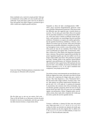 Estou entediado com a morte do coração partido. Tudo que
eu timidamente começo falha com uma ousadia antes desconhecida. O que posso fazer senão virar-me em direção a
Deus nele apontar meu dedo? Cheguei à conclusão de que o
velho é ainda mais estúpido quando está fraco.

Como isto é branco! Nenhuma pintura a ornamenta; é tudo
de uma peça só. (Devaneio sobre um prato)

Eles lhe dirão que eu não sou um músico. Está certo. ...
Tome os Fils des Etoiles ou as Morceaux en forme de poire,
En habit de cheval ou as Sarabandes, está claro que nenhuma idéia musical orientou a criação destas obras.

Tomando as obras de Satie cronologicamente (1886 –
1925), peças sucessivas frequentemente aparecem como
novas partidas (afastamentos/renúncias). Duas peças serão
tão diferentes que não sugerirão que a mesma pessoa as
escreveu. Vez ou outra, por outro lado, obras em sucessão
são tão parecidas (similares), às vezes praticamente idênticas, como para trazer à mente as exibições anuais de pintores, e para permitir aos musicólogos discernir períodos
estilísticos. Estudantes se ocupam com análises generalizadas das questões harmônicas, melôdicas, e rítmicas, com o
objetivo de mostrar que em Socrate, todos estes princípios
formais são encontrados, definidos e reunidos em uma forma homogênea (como convêm a uma obra-prima). Deste
(Do) ponto de vista de um estudante, Pierre Boulez está
certo (é justificado) em rejeitar Satie. As harmonias, melodias e rítmos do Le Bon Maitre não despertam (possuem)
mais o interesse. Elas provêem (suprem/fornecem/dão) de
prazer (agradam) àqueles que não tem melhor uso de seu
tempo (nada melhor para fazer). Eles perderam seu poder
de irritar. Verdade, pode-se não suportar (aturar/tolerar/
aguentar) uma performance de Vexations (durando [minha estimativa] vinte e quatro horas; 840 repetições de uma
peça de vinte e cinco batidas, ela mesma envolvendo uma
estrutura repetitiva: A, A1, A, A2, cada A medindo treze
compassos), mas porque pensar nisso?
Um artista se move conscientemente em uma direção, escolhida por alguma boa razão, colocando uma obra na frente
de outra com a esperança de chegar antes que a morte o
alcance. Mas Satie desprezou a Arte (“J’emmerde l’Art”).
Ele não estava indo a lugar nenhum. O artista conta: 7,8,9,
etc. Satie aparece em pontos imprevisíveis brotando sempre do zero: 112, 2, 49, nada etc. A ausência de transição
é característica não somente entre obras terminadas, mas
nas divisões, grandes e pequenas, dentro de uma só. Era da
mesma forma que Satie vivia: ele nunca teve um trabalho
regular com promoções e bônus. Ninguém pode, com absoluta certeza, dizer nada sobre o Quarteto de Cordas que
ele estava a ponto de escrever quando morreu.

Curioso o suficiente, o sistema de doze sons não possui
zero. Dada uma série: 3, 5, 2, 7, 10, 8, 11, 9, 1, 6, 4, 12 e
o plano de obter sua inversão em números de modo que,
quando somados aos da série original, dão 12, obtêm-se 9,
7, 10, 5, 2, 4, 1, 3, 11, 6, 8 e 12. Neste sistema, 12 mais 12 é
igual a 12. Não há suficiente nada nele.

 