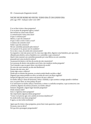 III – Comunicação (fragmento inicial)

NICHI NICHI KORE KO NICHI: TODO DIA É UM LINDO DIA
john cage 1958 - tradução walter vetor 2007

E se eu fizer trinta e duas perguntas?
E se eu parar de perguntar agora e então?
Isto tornará as coisas mais claras?
A comunicação é uma coisa clara?
O que é comunicação?
Música, o que ela comunica?
O que é claro a mim é claro a você?
A música são somente sons?
Então o que ela comunica?
Há um caminhão passando pela música?
Se eu posso vê-lo, posso ouvi-lo também?
Se eu não o ouço, ele ainda está comunicando?
Se enquanto o vejo não posso ouvi-lo, mas ouço algo além, digamos uma batedeira, por que estou
olhando para dentro, seria a batedeira ou o caminhão o que comunica?
Qual é mais musical, um caminhão passando por uma fábrica ou um caminhão 	
passando por uma escola de música?
As pessoas de dentro e de fora da escola são não-musicáveis?
Se as pessoas de dentro não podem ouvir bem, isto mudaria minha pergunta?
Você entende o que eu quero dizer com dentro da escola?
Os sons são sons somente ou eles são Beethoven?
Pessoas não são sons, são?
Existe algo como o silêncio?
Desde que eu desista das pessoas, eu estaria ainda dando ouvidos a algo?
Digamos que esteja perdido na selva, eu tenho de ouvir um fluxo tagarela?
Sempre há algo para ouvir, nunca um pouco de paz e silêncio?
Se minha cabeça é cheia de harmonia, ritmo e melodia, o que acontece comigo quando o telefone
toca, eu quero dizer, ao meu pedaço de paz?
E se estivessem na minha cabeça a harmonia, o ritmo e a melodia européias, o que aconteceria com
a história, digamos da música javanesa, na minha cabeça?
Estamos chegando a algum lugar fazendo perguntas?
Onde estamos indo?
Esta é a vigésima oitava pergunta?
São importantes algumas destas perguntas?
“Como você precisa agir com cautela em termos dualísticos?”
Eu ainda tenho mais duas perguntas?
E agora, eu não tenho nenhuma?
Agora que fiz trinta e duas perguntas, posso fazer mais quarenta e quatro?
Eu posso, mas eu devo?
Por que devo prosseguir perguntando?

 