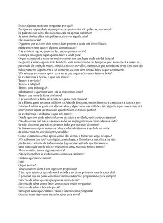 Existe alguma razão em perguntar por quê?
Por que eu responderia o porquê se perguntas não são palavras, mas sons?
Se palavras são sons, elas são musicais ou apenas barulhos?
Se sons são barulhos não palavras, eles tem significado?
Eles são musicais?
Digamos que existem dois sons e duas pessoas e cada um deles é lindo,
existe entre estes quatro alguma comunicação?
E se existem regras, quem as fez, eu pergunto a vocês?
Começa em algum lugar, quero dizer, e onde pára?
O que acontecerá a mim ou você se estiver em um lugar onde não há beleza?
Pergunto a vocês alguma vez, também, sons acontecendo em tempo, o que	 acontecerá a nossa experiência de ouvir, de vocês, minha, a nossos ouvidos, ouvindo, o que acontecerá se os sons que são
belos pararem	 alguma vez e só sobrarem os sons sem beleza, feios, o que acontecerá?
Nós sempre estivemos aptos para sacar que o que achávamos feio era belo?
Se excluirmos a beleza, o que nós temos?
Temos a verdade?
Temos a religião?
Temos uma mitologia?
Saberíamos o que fazer com ela se tivéssemos uma?
Temos um meio de fazer dinheiro?
E se o dinheiro é feito, será para ser gasto com música?
Se a Rússia gasta sessenta milhões na Feira de Bruxelas, muito disso para a música e a dança e nos
Estados Unidos se gasta um décimo disso, algo como seis milhões, isto significa que nove entre dez
americanos sejam tão musicais quanto todos os russos juntos?
Se excluirmos o dinheiro, o que nós temos?
Desde que nós ainda não tenhamos excluído a verdade, onde a procuraremos?
Não dissemos que não estávamos indo, ou só perguntamos onde estamos indo?
Se não dissemos que não estávamos indo, por que não dissemos?
Se tivéssemos algum senso na cabeça, não saberíamos a verdade ao invés
de andarmos em círculo à procura dela?
Como estaríamos então aptos, como eles dizem, a beber um copo de água?
Nós sabemos (ou não?) a religião, a mitologia, a filosofia e a metafísica de trás	
pra frente e adiante de todo mundo, logo se necessita de que tivéssemos
uma para cada um de nós se tivéssemos uma, mas não temos, temos?
Mas e música, temos alguma música?
Não seria melhor se excluíssemos a música também?
Então o que nós teríamos?
Jazz?
O que restou?
Vocês querem dizer é um jogo sem propósitos?
É isto que acontece quando você acorda e escuta o primeiro som de cada dia?
É possível que eu possa continuar monotonamente perguntando para sempre?
Eu teria de saber quantas perguntas eu iria fazer?
Eu teria de saber como fazer contas para poder perguntar?
Eu teria de saber a hora de parar?
Seria por acaso que estamos vivos e fazemos uma pergunta?
Quanto mais viveremos estando aptos para viver?

 