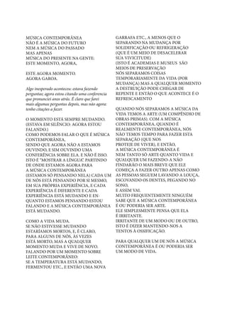 MÚSICA CONTEMPORÂNEA		
NÃO É A MÚSICA DO FUTURO
NEM A MÚSICA DO PASSADO		
MAS APENAS
MÚSICA DO PRESENTE NA GENTE:		
ESTE MOMENTO, AGORA,
						
ESTE AGORA MOMENTO.
AGORA GAROA.
Algo inesperado aconteceu: estava fazendo
perguntas; agora estou citando uma conferencia
que pronunciei anos atrás. É claro que farei
mais algumas perguntas depois, mas não agora:
tenho citações a fazer.
O MOMENTO ESTÁ SEMPRE MUDANDO.
(ESTAVA EM SILÊNCIO: AGORA ESTOU
FALANDO.)
COMO PODEMOS FALAR O QUE É MÚSICA
CONTEMPORÂNEA, 	
SENDO QUE AGORA NÃO A ESTAMOS
OUVINDO, E SIM OUVINDO UMA
CONFERÊNCIA SOBRE ELA. E NÃO É ISSO.
ISTO É “MOSTRAR A LÍNGUA”. PARTINDO
DE ONDE ESTAMOS AGORA PARA
A MÚSICA CONTEMPORÂNEA
(ESTAMOS SÓ PENSANDO NELA) CADA UM
DE NÓS ESTÁ PENSANDO POR SI MESMO,
EM SUA PRÓPRIA EXPERIÊNCIA, E CADA
EXPERIÊNCIA É DIFERENTE E CADA
EXPERIÊNCIA ESTÁ MUDANDO E ENQUANTO ESTAMOS PENSANDO ESTOU
FALANDO E A MÚSICA CONTEMPORÂNEA
ESTÁ MUDANDO.
			
COMO A VIDA MUDA. 	
SE NÃO ESTIVESSE MUDANDO
ESTARÍAMOS MORTOS, E, É CLARO,
PARA ALGUNS DE NÓS, ÀS VEZES
ESTÁ MORTO, MAS A QUALQUER
MOMENTO MUDA E VIVE DE NOVO.
FALANDO POR UM MOMENTO SOBRE
LEITE CONTEMPORÂNEO:
SE A TEMPERATURA ESTÁ MUDANDO,
FERMENTOU ETC., E ENTÃO UMA NOVA

GARRAFA ETC., A MENOS QUE O
SEPARANDO NA MUDANÇA POR
SOLIDIFICAÇÃO OU REFRIGERAÇÃO
(QUE É UM MEIO DE DESACELERAR
SUA VIVICITUDE) 	
(ISTO É ACADEMIAS E MUSEUS SÃO
MEIOS DE PRESERVAÇÃO
NÓS SEPARAMOS COISAS
TEMPORARIAMENTE DA VIDA (POR
MUDANÇA) MAS A QUALQUER MOMENTO
A DESTRUIÇÃO PODE CHEGAR DE
REPENTE E ENTÃO O QUE ACONTECE É O
REFRESCAMENTO
QUANDO NÓS SEPARAMOS A MÚSICA DA
VIDA TEMOS A ARTE (UM COMPÊNDIO DE
OBRAS PRIMAS). COM A MÚSICA
CONTEMPORÂNEA, QUANDO É
REALMENTE CONTEMPORÂNEA, NÓS
NÃO TEMOS TEMPO PARA FAZER ESTA
SEPARAÇÃO (QUE NOS
PROTEJE DE VIVER), E ENTÃO, 	
A MÚSICA CONTEMPORÂNEA É
NEM TANTO SÓ ARTE QUANTO VIDA E
QUALQUER UM FAZENDO-A NÃO
FINDARÃO O MAIS BREVE QUE ELE
COMEÇA A FAZER OUTRO APENAS COMO
AS PESSOAS SEGUEM LAVANDO A LOUÇA,
ESCOVANDO OS DENTES, PEGANDO NO
SONO,
E ASSIM VAI. 			
MUITO FREQUENTEMENTE NINGUÉM
SABE QUE A MÚSICA CONTEMPORÂNEA
É OU PODERIA SER ARTE.		
ELE SIMPLESMENTE PENSA QUE ELA
É IRRITANTE.			
IRRITANTE DE UM MODO OU DE OUTRO,
ISTO É DIZER MANTENDO-NOS A
TENTOS À OSSIFICAÇÃO.
						
PARA QUALQUER UM DE NÓS A MÚSICA
CONTEMPORÂNEA É OU PODERIA SER
UM MODO DE VIDA.

 