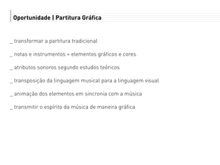 Oportunidade | Partitura Gráfica
_ transformar a partitura tradicional
_ notas e instrumentos = elementos gráficos e cores
_ atributos sonoros segundo estudos teóricos
_ transposição da linguagem musical para a linguagem visual
_ animação dos elementos em sincronia com a música
_ transmitir o espírito da música de maneira gráfica
 