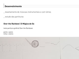 Desenvolvimento
_ levantamento de músicas instrumentais e com letras
_ estudo das partituras
Over the Rainbow | O Mágico de Oz
teste partitura gráfica| Over the Rainbown
ponto = piano
linha = violino
 