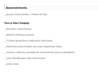 Desenvolvimento
_ poucos instrumentos = menos formas
Viva La Vida | Coldplay
_ descobrir instrumentos
_ definifir atributos sonoros
_ 5 linhas da partitura tradicional como base
_ elementos posicionados nas suas respectivas notas
_ música = diversas camadas de instrumentos que se sobrepõem
_ uma camada para cada instrumento
_ evitar cores
 