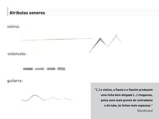 Atributos sonoros
violino:
“(..) o violino, a flauta e o flautim produzem
uma linha bem delgada (...) chegamos,
pelos sons mais graves do contrabaixo
e da tuba, às linhas mais espessas.”
(Kandinsky)
violoncelo:
guitarra:
 