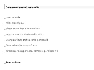 Desenvolvimento | animação
_ rever entrada
_ rever espessuras
_ plugin sound keys não era o ideal
_ seguir o conceito dos tons das notas
_ usar a partitura gráfica como storyboard
_ fazer animação frame a frame
_ sincronizar nota por nota / elemento por elemento
_ terceiro teste
 