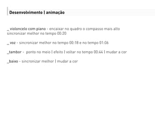 Desenvolvimento | animação
_ violoncelo com piano - encaixar no quadro o compasso mais alto
sincronizar melhor no tempo 00:20
_ voz - sincronizar melhor no tempo 00:18 e no tempo 01:06
_tambor - ponto no meio | efeito | voltar no tempo 00:44 | mudar a cor
_baixo - sincronizar melhor | mudar a cor
 