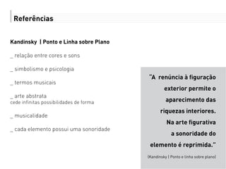 Referências
Kandinsky | Ponto e Linha sobre Plano
_ relação entre cores e sons
_ simbolismo e psicologia
_ termos musicais
_ arte abstrata
cede infinitas possibilidades de forma
_ musicalidade
_ cada elemento possui uma sonoridade
“A renúncia à figuração
exterior permite o
aparecimento das
riquezas interiores.
Na arte figurativa
a sonoridade do
elemento é reprimida.”
(Kandinsky | Ponto e linha sobre plano)
 
