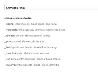 Animação Final
efeitos e cores definidas:
_ violino: linha fina e definida | pouco “blur | azul
_ violoncelo: linha espessa, contínua e geométrica | roxo
_ tambor: círculo | efeito pulsante | laranja
_ piano: ponto | efeito escala | grafite
_ baixo: ponto oval | efeito discreto | verde musgo
_ sino: triângulo | efeito brusco | amarelo
_ voz: linha pontas redondas | efeito leitura | branco
_ guitarra: linha oscilante | efeito fluido | vermelha
 