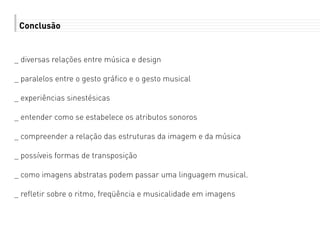 Conclusão
_ diversas relações entre música e design
_ paralelos entre o gesto gráfico e o gesto musical
_ experiências sinestésicas
_ entender como se estabelece os atributos sonoros
_ compreender a relação das estruturas da imagem e da música
_ possíveis formas de transposição
_ como imagens abstratas podem passar uma linguagem musical.
_ refletir sobre o ritmo, freqüência e musicalidade em imagens
 