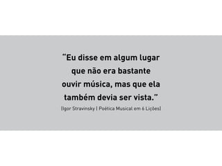 “Eu disse em algum lugar
que não era bastante
ouvir música, mas que ela
também devia ser vista.”
(Igor Stravinsky | Poética Musical em 6 Lições)
 