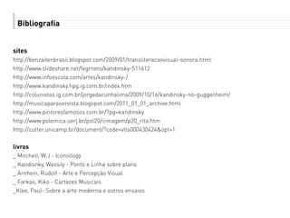 Bibliografia
sites
http://benzaitenbrasil.blogspot.com/2009/01/transliteracaovisual-sonora.html
http://www.slideshare.net/fegrneto/kandinsky-511612
http://www.infoescola.com/artes/kandinsky-/
http://www.kandinsky.hpg.ig.com.br/index.htm
http://colunistas.ig.com.br/jorgedacunhalima/2009/10/16/kandinsky-no-guggenheim/
http://musicaparaservista.blogspot.com/2011_01_01_archive.html
http://www.pintoresfamosos.com.br/?pg=kandinsky
http://www.polemica.uerj.br/pol20/cimagem/p20_rita.htm
http://cutter.unicamp.br/document/?code=vtls000430424&opt=1
livros
_ Mitchell, W.J - Iconollogy
_ Kandisnky, Wassily - Ponto e Linha sobre plano
_ Arnhein, Rudolf - Arte e Percepção Visual
_ Farkas, Kiko - Cartazes Musicais
_Klee, Paul- Sobre a arte moderna e outros ensaios
 