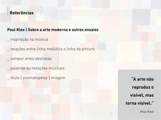 Referências
Paul Klee | Sobre a arte moderna e outros ensaios
_ inspiração na música
_ relações entre linha melódica e linha da pintura
_ compor artes abstratas
_ palavras ou notações musicais
_ título | onomatopéias | imagem “A arte não
reproduz o
visível, mas
torna visível.”
(Paul Klee)
 