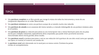 TIPOS
 Una partitura completa es un libro grande que recoge la música de todos los instrumentos y voces de una
composición dispuestos en un orden determinado.
 Una partitura miniatura es como una partitura aunque de un tamaño mucho más reducido.
 Una partitura de estudio es en ocasiones del mismo tamaño y a menudo indistinguible de una partitura miniatura, salvo
en el nombre.
 Una partitura de piano (o reducción para piano) es una transcripción más o menos literal para piano de una pieza
escrita para múltiples intérpretes, especialmente obras orquestales, que puede incluir puramente secciones
instrumentales dentro de las grandes obras vocales.
 Una partitura vocal (o partitura para piano y voz) es una reducción de la partitura de una obra vocal, como por ejemplo,
una ópera, un musical, un oratorio, una cantata, etc.
 La partitura coral está relacionada con la vocal pero es menos común. Contiene las partes
corales sin acompañamiento.
 