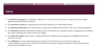 TIPOS
 La partitura de órgano por lo general se relaciona con la música sacra para voces y orquesta, como los arreglos
(posteriores) del El Mesías de Haendel.
 Las selecciones vocales son colecciones de canciones impresas de un determinado musical.
 Una partitura abreviada es una reducción de una pieza para múltiples instrumentos a sólo unos cuantos pentagramas.
 Una lead sheet especifica solamente la melodía, la letra y la armonía, por lo general usando un pentagrama con símbolos
de acordes colocados por encima y la letra por debajo.
 Una tabla de acordes contiene poca o ninguna información melódica, pero proporciona una detallada información
armónica y rítmica.
 Una tablatura es un tipo especial de partitura musical, con frecuencia para un instrumento solista, que
muestra donde hay que tocar los sonidos en el instrumento concreto en lugar de especificar las alturas que hay que
tocar, indicando también el ritmo.
 