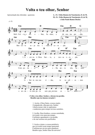 Volta o teu olhar, Senhor
Apresentação das oferendas - quaresma                                         L.: Fr. Telles Ramon do Nascimento, O. de M.
                                                                              M.: Fr. Telles Ramon do Nascimento, O. de M.
                                                                                       e João Paulo Ramos Durães
  q = 75



 #2
       « « « «   « « « «   « « « « »»
           « « l « ˆ « « l « « ˆ ˆ l ˙ =l
                           « « « « »
                 Em                                     D                                     Em               D                 G

& 4 “{ « « _ «
       « « « ˆ
       ˆ ˆ «     « « « ˆ
                 ˆ « « «
=======================
                     ˆ     ˆ ˆ « «
           «
           ˆ
           Refr.: Vol - ta_o     teu         o     -    lhar,        Se - nhor,       e            dá - nos teu         per     - dão.

  # ‰ «   « « « « « « « « «        «      «
           Am                    Bm                                                                       Em                    Em

      « _ ˆ l « « « ˆ l_ _ « « l «
        « « « « « « « « « «          ” « =
                                1.     2.
      jˆ
      ˆ « «
      « «     ˆ ˆ « « « « ˆ ˆ
======================= l
&                 ˆ      «         ˙
                                   « { ˙  «
                       ˆ ˆ
                       « «
              Ben - di - to        se - ja        teu       i    - men- so co - ra            -    ção.                         ção.

 #
   « ‰ « l « « « « l « « ˆ l « ˆ ˆ ˆ l « « =l
                               « «
           « « « « « « « « « « « « «
                                 Em                             D                         C               B7            Em

   «                 ˆ ˆ « « « « « ˆ ˆ
                     « « « ˆ
=======================
& ˆ«   _ « « « «
       « ˆ ˆ ˆ ˆ                   « « «
       j
       ˆ
       «
                      1. A     - cei - ta,       ó Deus          San - to,        a       nos - sa        o - ra    -    ção.

  # ‰ « «
      « « « l _ _ _ _ l « « ˆ ˆ l « #ˆ « =l
              « « « « « « « «
                                        Am                                                                     B7

&     j   «
      ˆ ˆ «
      « « ˆ   « ˆ « « « « « «
=======================
                « « « ˆ ˆ « «     « « «
                                  « « ˆ
                                  ˆ « «
              ˆ
              « « ˆ ˆ
                 Com- pa - de       -     ci       -        do               o - lha          pa - ra          nós,       Se -     nhor.

 #
   « ‰ « l « ˆ ˆ ˆ l « «
           « « « « « «     « « « l « « =l
                                 Em                                                       Bm                            Em

& «ˆ
   «   _
       j
       ˆ
       «   ˆ « « « ˆ ˆ
       « « « « « « «
=======================  l « « « « «
                           ˆ ˆ « ˆ ˆ
                           « « ˆ « «
                        Li - ber - ta nos- sas                      vi   - das,            te        su - pli -         ca      - mos

  # ‰ « «
      « « ˆ l _ _ _ _ l « ˆ « « l #ˆ #_ _ l _ =
          « « « « « « « « «
                               Am                                                                         B7

      ˆ ˆ « « « ˆ ˆ « « « «
=======================
&     j
      « « « « « « « ˆ « ˆ ˆ        « « «
                                   « ˆ «    « ”
              ˆ ˆ « «              « « ˆ
                                      « «   «
                                            ˙
                                            «
                 e   an - da -    re - mos pa - ra               sem -pre_em teus             ca      -    mi - - nhos.

                                 /:Volta o teu olhar, Senhor, e dá-nos teu perdão.
                                   Bendito seja teu imenso coração!:/


                                        1. Aceita, ó Deus Santo, a nossa oração.
                                        Compadecido, olha para nós, Senhor.
                                        Liberta nossas vida, te suplicamos
                                        e andaremos para sempre em teus caminhos.

                                        2. Acolhe, Deus bondoso, a nossa caminhada,
                                        revivendo o teu amor pra sempre.
                                        Confiantes aguardamos o teu perdão
                                        e do mal seremos nós purificados.

                                        3. Aceita o jejum e a nossa penitência
                                        que revivemos neste tempo quaresmal.
                                        Confirma-nos em teu amor grandioso,
                                        Bendito sejas, Senhor Deus do universo!
 
