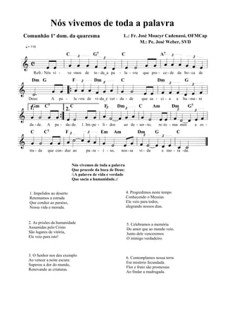 Nós vivemos de toda a palavra
 Comunhão 1º dom. da quaresma                                         L.: Fr. José Moacyr Cadenassi, OFMCap
                                                                               M.: Pe. José Weber, SVD
  q = 110

            £                   A7 £      £
    « «
                G7
                   £
          « « « « « « « « « ˆ « « « « « «
                              « « « « « «
  c « «   ˆ ˆ ˆ ˆ ˆ ˆ ˆ ˙ « « « « « « « ˆ
    ˆ « l « « « « « « l « « ˆ « l ˆ ˆ ˆ ˆ ˆ «
                       C       C

&   « ˆ   « « « « « « « « «
=======================l                    «
              £
       Refr.: Nós vi -           ve -mos de        to - da_a pa     - la - vra       que pro - ce - de da bo - ca de

                    £
     « « « « « « « « « « « « « £ « « £ «
     « « « « « « « « « « « « « « « « « «
      Dm G                          F              Dm                C                      Dm               G
  «.
& «  ˆ « “{ ˆ ˆ ˆ ˆ ˆ ˆ l ˆ ˙ ˆ « l ˆ « ˆ ˆ « =
     « ˆ « « « « « « « « « ˆ « ˆ « « ˆ ˆ
======================= l
  ˙
  «                                   «     « «
                      £
   Deus:            A     pa -          la - vra de vi -da_e ver - da - de        que sa - ci - a       a   hu - ma - ni

                           £
  « « « « « « « « « « « « « « « « « « £ « « £« «
                     « « « « « « « «« «
     Gm C7                                                                                                      G7
  « « « «
  « « « ˆ{ ˆ ˙ « « « « « « « « « « ˆ « ˙ ˆ ˆ «
                                    C                     F         Dm           C         Am         Dm

& ˆ ˙ ˆ «” « « « ˆ l ˆ ˙ ˆ ˆ ˆ l ˆ ˙ ˆ « l ˆ « « «=
    1.
           « « ˆ «
                               2.
======================= l                    « « « ˆ
                                                   «
                  £ Em Am
           «£ ˙ « « « « « « « « £ « « £ «
    da - de.    A       pa -   da- de.      1. Im - pe - li - dos     ao de - ser - to,      re -to - ma- mos        a es -


  « « « « « »» « « « «
  « « « « lˆ » ˆ ˆ ˆ lˆ « « « l« « « « « l« « =
  ˆ ˙ ˆ « « « « « « ˙ « « ˆ ˙ ˆ « ˆ « «
     C         C7              F
                              Dm    G     C

& « « « ˆ
======================= « ˆ ˆ « « « ˆ « _ _
                                      «   ˆ ˙
                                          « «  ”
    tra - da    que con - duz ao               pa - ra - í - so,     nos - sa    vi - da        e mo - ra - da.


                                    Nós vivemos de toda a palavra
                                    Que procede da boca de Deus:
                                    /:A palavra de vida e verdade
                                    Que sacia a humanidade.:/


    1. Impelidos ao deserto                                              4. Progredimos neste tempo
    Retomamos a estrada                                                  Conhecendo o Messias.
    Que conduz ao paraíso,                                               Ele veio para todos,
    Nossa vida e morada.                                                 alegrando nossos dias.


   2. As prisões da humanidade                                           5. Celebramos a memória
   Assumidas pelo Cristo                                                 Do amor que ao mundo veio.
   São lugares de vitória,                                               Junto dele venceremos
   Ele veio para isto!                                                   O inimigo verdadeiro.



   3. O Senhor nos deu exemplo
                                                                         6. Contemplamos nossa terra
   Ao vencer a noite escura:
                                                                         Em mistério fecundada.
   Superou a dor do mundo,
                                                                         Flor e fruto são promessas
   Renovando as criaturas.
                                                                         Ao findar a madrugada.
 