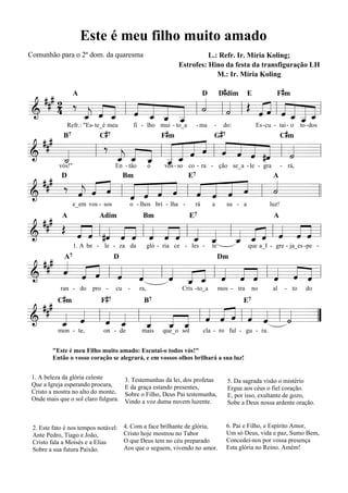 Este é meu filho muito amado
Comunhão para o 2º dom. da quaresma                                        L.: Refr. Ir. Míria Koling;
                                                                 Estrofes: Hino da festa da transfiguração LH
                                                                              M.: Ir. Míria Koling

                                                                                       #                            #
  ### 2 A                   «
      4 ‰ _ « _ l « _ _ _ l « l « l Œ « ˆ l « _ _ =l
                    « «               «« « ˆ «_
                                              «
                            D D dim E      Fm
          « « «   « ˆ « « ˙
                    « « « «
=======================
&         « ˆ «
          ˆ « «
          j   ˆ   « « ˆ «
                  ˆ « «         «
                                ˙
                                «     «« « « « ˆ
                                      ˆ« ˆ « « «
                                              « _«
          «             «
                        _
                        ˆ                       «
                                                ˆ «
                                                «
                              C#7                         F #m                  G#7                                 C#m
                Refr.: "Es- te_é meu         fi - lho mui - to_a         - ma   -     do:              Es - cu - tai - o       to - dos

  ###         ‰ « « « « « « « ˆ « « «
                            « « « « « ˆ « «                         «
             B7
                                              « « « «
&      _
        «
        «
        ˙
        «   l    « _ _ l _ _ « « l « « ˆ #ˆ l « =
                      « « _ ˆ « ˆ
======================= l
                _ ˆ « « «
                 j
                 «
                 ˆ « ˆ «
                            « « ˆ
                            « «                          « «        «
                                                                    ˙
                            ˆ - so co - ra - ção se_a - le - gra - rá,
      vós!"     En - tão o vos

  ### ‰ « « «
            «   « « « «     « « «
                          « « « «
                                    «
        « « ˆ l « « « « l « ˆ ˆ ˆ l «
            D                          Bm                           E7                                        A

        ˆ ˆ
        « «
        j   «       « «
                « « « ˆ       « «
                          « « «     ˙
                                    «
&               « « ˆ
                ˆ ˆ       ˆ «
======================= l l           =
                     e_em vos - sos       o - lhos bri - lha -         rá       a          su - a            luz!

  ###
      Œ « « « « « « « « « «
        « « l #ˆ « « l ˆ « « l « « l « « « l « « « l
            A                 Adim              Bm                   E7                                        A

&       ˆ « « ˆ « « ˆ « _ _ _ _ « « « «
        « ˆ « « ˆ « « ˆ ˆ ˆ
=======================        « «   « « « ˆ ˆ «
                                     ˆ ˆ ˆ « « ˆ
                                     « «         =
                     1. A be - le - za da            gló - ria ce - les -       te                  que a_I - gre - ja_es -pe -

  ### «
      « « « « «
                 7

      ˆ « « l « « l « « « l « « « l « « =
                    « _ _ « « « ˆ « «
      A       D            Dm
      « ˆ « ˆ ˆ
        « ˆ « «     ˆ « « ˆ ˆ « « ˆ «
                    « ˆ « « « ˆ « « «
======================= l
&                                       ˆ
                      « ˆ
           C#m                 F #7
            ran - do        pro -     cu -     ra,                Cris - to_a        mos - tra        no      al        - to     do

  ###                         «
      « « l « _ l _ _ _ l « « « l « « l « =
                                                 B7                                              E7

&       «
      _ ˆ
      « «
      ˆ       «
            « «
            ˆ ˆ
            « «   « « « « « « « «
                  « « ˆ ˆ ˆ ˆ ˆ ˆ
                      « « «
=======================           « «   «
                                        ˙
                                        «  ”
      «           ˆ ˆ «
                  « «
           mon - te,            on - de         mais      que_o sol         cla - ro ful - gu - ra.


         "Este é meu Filho muito amado: Escutai-o todos vós!"
         Então o vosso coração se alegrará, e em vossos olhos brilhará a sua luz!


 1. A beleza da glória celeste          3. Testemunhas da lei, dos profetas                5. Da sagrada visão o mistério
 Que a Igreja esperando procura,        E da graça estando presentes,                      Ergue aos céus o fiel coração.
 Cristo a mostra no alto do monte,      Sobre o Filho, Deus Pai testemunha,                E, por isso, exultante de gozo,
 Onde mais que o sol claro fulgura.     Vindo a voz duma nuvem luzente.                    Sobe a Deus nossa ardente oração.


 2. Este fato é nos tempos notável:     4. Com a face brilhante de glória,             6. Pai e Filho, e Espírito Amor,
 Ante Pedro, Tiago e João,              Cristo hoje mostrou no Tabor                   Um só Deus, vida e paz, Sumo Bem,
 Cristo fala a Moisés e a Elias         O que Deus tem no céu preparado                Concedei-nos por vossa presença
 Sobre a sua futura Paixão.             Aos que o seguem, vivendo no amor.             Esta glória no Reino. Amém!
 