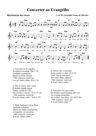 Converter ao Evangelho
Distribuição das cinzas                                           L & M.: Josenildo Nunes de Oliveira

                                                                                                Bb
   b 4 « « l « « « « « l « « « « l œ »œ »»»œ ˆ « l « « « l « « « ˆ « l « « « l
     3 « « « « «« « « «« »                   «
       « « ˆ « « « « ˆ « « « »» »» « « « « « « « « « « « « «
                                                                 «
                       Dm                 F          Gm             C             F
       ˆ ˆ « ˆ « ˆˆ « ˆ ˆˆ
 =======================
 &               ˆ                           «« ˙ ˆ « ˆ «««« ˙ ˆ «
                                               ˆ « « ˆ « ˆˆ ˆ « « ˆ


 b « «ˆˆ« « « « «
   « ««««l « «                 « « « « «« « « ««
                           « Œ « « l « . « « « l « « «=l
                               ˆ « ˆ ˆ ˆ« ˆ ˆ ˆ«
                           A7
       «««
      Gm                                      Dm       Dm                    Dm                 F

& ˆ « « « ˆ ˆ ˆ #_ l « . l «
   « ˆ
=======================
                 « «
            « « ˆ ˙            « ˆ « « «ˆ « « ««
                                         j            ˆ
                 «         ˆ
                           «
         Bb
                                                             1. Con - ver - ter    ao E -van - ge -lho, na Pa -


      « « « « « « »»
                  «     « « « « « « « « « « «
 b œ. « « « « « ˆ œ. « « « « « « « «. « « «
                                                                      A7
   »»                   « « ˆ « « « ˆ « « « ˆ
                        ˆ ˆ « lˆ ˆ ˆ « l ˆ ˆ ˆ=
                                 F             Gm
      « « ˆ « ˆ
      ˆ ˆ « l ˙ « « l »
      j                 j
======================= l
& »                                        j «
        la    - vra_a-cre - di - tar,   ca - ri - da - de_e pe - ni - tên - cia quem as cin - zas a -bra -


 b « « « « «« «
     « ˆ « . « « « « « « « « « « 1. « « 2.«
       « «                                      «
                                              A7

              « ˆ ˆ « ˆ « ˆ ˆ ˆ ˆ « ˆ ˆ{ ˙ ”
       Dm                   Gm                                                     Dm                 Dm

& « ˆ « “ { ˆ ˆ « « l #_ « « l « . « « #_ l « « « ” « =
   «
   ˙ «        j
=======================˙
                       « «ˆ « « « « ˙ «
                                   j « «            «
       çar.    Não es - que - ças so -mos pó        e ao    pó     va -mos vol - tar.   Não es -     tar.


     1. Converter ao Evangelho,
     Na palavra acreditar, (Mc 1,15)                       4. Chora e diz o sacerdote
     Caridade e penitência,                                Entre a porta e o altar: (Jl 2,17)
     Quem as cinzas abraçar.                               "Pela vida do meu povo
     /:Não esqueças: somos pó                              Vão meus lábios suplicar."
     e ao pó vamos voltar.:/Gn 3, 19                       /:Não esqueças: somos pó
                                                           E ao pó vamos voltar.:/
     2. Não as vestes, mas o peito
     O Senhor manda rasgar.
     "Jejuai, mudai de vida....                            5. Convertei-vos, povo meu,
     Em sua face a chorar." (Jl 2, 12-13)                  Do Senhor vamos lembrar. (Br 3,2)
     /:Não esqueças: somos pó                              Eis o tempo prometido,
     E ao pó vamos voltar.:/ (Gn 3, 19)                    As ovelhas vem salvar. (Jo 10,27-30)
                                                           /:Não esqueças: somos pó
                                                           E ao pó vamos voltar.:/
      3. Quão bondoso é nosso Deus,
      Inclinado a perdoar.
      Quem dos males se arrepende,
      Compaixão vai encontrar.
      /:Não esqueças: somos pó
      E ao pó vamos voltar.:/
 