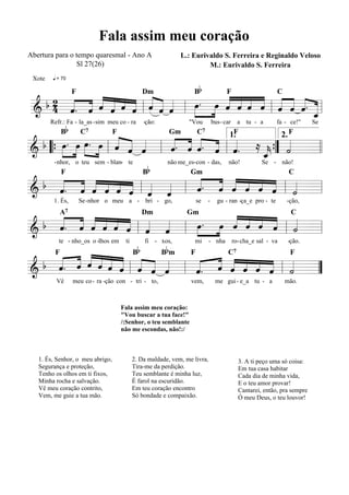 Fala assim meu coração
Abertura para o tempo quaresmal - Ano A                         L.: Eurivaldo S. Ferreira e Reginaldo Veloso
                Sl 27(26)                                                M.: Eurivaldo S. Ferreira
         q = 70

                                                                    Bb
 Xote


          « « « « « « «            « « « « C « « «
        « ˆ « ˆ
  b2 « ˆ « ˆ « « « « «          »» ˆ « « « « « ˆ «
   4 « « « « « « l « « « l »œ . œ « ˆ « « l « « « . _ l
                  F                F             Dm

     ˆ. « « ˆ
     «             ˆ ˆ ˆ
=======================
&                           »»   » « « ˆ ˆ « ˆ « «
                                            ˆ       «
                                                    ˆ
             Bb
        Refr.: Fa - la_as -sim meu co - ra       -ção:            "Vou          bus - car     a tu - a       fa - ce!"      Se


        . »»œ œ. œ « « «
              »» »» « « «        « « « «
                              «. ˆ «. « « ≈      «
                      C7                                               C7
 b œ »
     »»               « « ˆ l ˆ « « ˆ l ˆ.
                              « « ˆ « «
                                  F                        Gm                               F                    F
                      ˆ ˆ «                 « ” « =l l
                                        1.     2.
                              «
& “{ » »
=======================
                  » l                       _{ ˙
                                            k «
                                            «
                                            ˆ
                                            «
                                                 Bb
         - nhor, o teu sem - blan- te                     não me_es- con - das,         não!           Se - não!


    « « « « « ˆ l « « l « . « « « ˆ ˆ l « =l
  b « ˆ « ˆ ˆ « « «     « « « « « « «
                        « « ˆ « « « ˙
             F                                                     Gm                                            C

    ˆ. « ˆ « « «
    « « « « « « ˆ ˆ
=======================
&                       ˆ ˆ « ˆ « « «
                  « «
         1. És,       Se -nhor o meu a - bri - go,                     se   -     gu - ran -ça_e pro - te       -ção,


  b « ˆ « « ˆ ˆ « «
    « « « « « « « «
       « ˆ « « «              »» « « « « «
                         »œ . œ « ˆ ˆ ˆ «
                                 ˆ « « « ˙
             A7
                                 « « « « «
                                                 Dm               Gm                                              C

&   ˆ.
    « « « ˆ « « l ˆ ˆ l »»
                  « «
======================= l      »         l =
                                            Bb           B bm
           te - nho_os o -lhos em      ti        fi - xos,          mi      - nha           ro-cha_e sal - va    -ção.

    « ˆ « « « « « « «
       « ˆ «
  b « « « « « « « ˆ «
       « « « « « « « ˆ   « « « « « « «
                         « « « « « « l ˙ =
                                                                                       C7
           ˆ ˆ « ˆ « «
         F                                                         F                                              F

&   ˆ.
    «          ˆ l
=======================  ˆ. ˆ « ˆ ˆ ˆ «
                       l « « ˆ « « « «    ”
          Vê      meu co - ra -ção con - tri - to,                 vem,          me gui - e_a tu - a            mão.



                                      Fala assim meu coração:
                                      "Vou buscar a tua face!"
                                      /:Senhor, o teu semblante
                                      não me escondas, não!:/



   1. És, Senhor, o meu abrigo,             2. Da maldade, vem, me livra,                     3. A ti peço uma só coisa:
   Segurança e proteção,                    Tira-me da perdição.                              Em tua casa habitar
   Tenho os olhos em ti fixos,              Teu semblante é minha luz,                        Cada dia de minha vida,
   Minha rocha e salvação.                  É farol na escuridão.                             E o teu amor provar!
   Vê meu coração contrito,                 Em teu coração encontro                           Cantarei, então, pra sempre
   Vem, me guie a tua mão.                  Só bondade e compaixão.                           Ó meu Deus, o teu louvor!
 