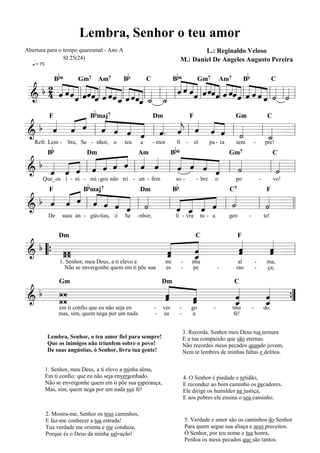 Lembra, Senhor o teu amor
Abertura para o tempo quaresmal - Ano A                                                 L.: Reginaldo Veloso
                Sl 25(24)                                                       M.: Daniel De Angeles Augusto Pereira
   q = 75

                 Bb 6                       Bb
                                            « « « «Gm«« «Am7 « « B« « C   Bb 6                                       b
                                            ««        « «« « « « « «
  b 2 « ˆ ˆ « ˆ « «« « ˆ « « « « « « « « ˆ ˆ ˆ ˆ « ˆˆ ˆ ˆ ˆ ˆ « « « « « « «
      « « « « « « «« « « «
        « « l « ˆ ˆ l « « ˆ « l « l « l « l « « « « l « «« « l « «« ˆ l « « « « l « l « l
      « « « « « « «« « « « « « « « «
                          Gm7         Am7               7

                                            « « « « « « «« « ˆ ˆ ˆ «
                                                         C

 & 4 « ˆ « « ˆ « _ « ˆ «_ _ _
      ˆ « ˆ
 =======================    ˆ
                            «  ˆ ˆ« ˙ ˙           « ˆ « «                     « ˙ ˙
                                                                              ˆ « «
                                   « « «
                                   ˆ
                                  b
        « B maj « « « Dm « F « « « Gm
    « « « « « «
  b « « « « ˆ ˆ « «. « « « ˆ «
    ˆ ˆ ˆ l « « « « l « ˆ l ˆ ˆ « l «
             F 7                        C

&   « «      ˆ    « ˆ ˆ « « « « ˙
                    « « j
======================= l               «
                                      l _ =
                                        «
                                    «   ˙
                                        «
             Bb                                                            b6
   Refr. Lem - bra, Se - nhor, o            teu      a       - mor         fi        - el        pa - ra     sem         -           pre!

                 « Am « B « « « « Gm«
             « « ˆ « «
 b « « « « ˆ ˆ « « ˆ
           « « «           « «
       « l « « « « l ˆ « l « « « ˆ l «   «
                             Dm         C                                                                        7


& « « « «
       ˆ ˆ   «       «
======================= l
   ˆ ˆ
   « «                     « ˆ « «
                           ˆ   ˆ «
                                 «   ˙
                                     « l «=
                                         ˙
                                         «
                              b                                            b
        Que_os i - ni - mi - gos não tri - un - fem                        so -          - bre       o       po                  -         vo!

        « B maj
    « « ˆ « « « « «
  b « « « « « ˆ « «
    ˆ ˆ « l « « « « l ˙    « « « ˆ l «
                             « ˆ « «      «
             F  7     Dm  B          C7   F
    « «      ˆ ˆ «« ˆ «
======================= l l
&                   «      ˆ «
                               « « ˙
                         l « _ « «
                           « ˆ «      « l « =
                                          ˙
                                          «
                             «
             De     suas an - gús-tias, ó   Se    - nhor,                  li - vra         tu - a         gen       -               te!




 b          «  «
               «  «
                  «  «
                     «
                   Dm                                                                   C                    F

     W      «
            ˆ
            «  ˆ
               «  ˆ
                  «
                  ˆ
                  «  ˆ =
                     «
                     ˆ
                     «
======================= l
& “{ W         «
            ˆ
            «  _
               ˆ
               «
                   1. Senhor, meu Deus, a ti elevo a                 mi         -      nha                    al             -        ma,
                     Não se envergonhe quem em ti põe sua            es         -      pe              -     ran             -        ça,



  b W       «
            « «   «
                  «  «
                     «
                   Gm                                            Dm                                         C

&           ˆ
            «
            ˆ
            « «
              «
              ˆ   «
                  ˆ  ˆ
                     «
=======================
                  «
    W         «
              ˆ   _
                  «
                  ˆ  _ =
                     «
                     ˆ
                     «  {
                        ”
                  em ti confio que eu não seja en            -   ver           -       go          -        nha          -           do.
                  mas, sim, quem nega por um nada            -   su            -        a                   fé!


                                                                                   3. Recorda, Senhor meu Deus tua ternura
            Lembra, Senhor, o teu amor fiel para sempre!                           E a tua compaixão que são eternas.
            Que os inimigos não triunfem sobre o povo!                             Não recordes meus pecados quando jovem,
            De suas angústias, ó Senhor, livra tua gente!                          Nem te lembres de minhas faltas e delitos.

            1. Senhor, meu Deus, a ti elevo a minha alma,
            Em ti confio: que eu não seja envergonhado.                             4. O Senhor é piedade e retidão,
            Não se envergonhe quem em ti põe sua esperança,                         E reconduz ao bom caminho os pecadores.
            Mas, sim, quem nega por um nada sua fé!                                 Ele dirige os humildes na justiça,
                                                                                    E aos pobres ele ensina o seu caminho.

            2. Mostra-me, Senhor os teus caminhos,
            E faz-me conhecer a tua estrada!                                        5. Verdade e amor são os caminhos do Senhor
            Tua verdade me orienta e me conduza,                                    Para quem segue sua aliaça e seus preceitos.
            Porque és o Deus da minha salvação!                                     Ó Senhor, por teu nome e tua honra,
                                                                                    Perdoa os meus pecados que são tantos.
 