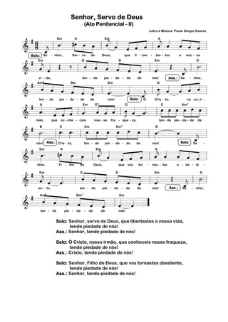 Senhor, Servo de Deus
                                              (Ato Penitencial - II)
                                                                                                Letra e Música: Paulo Sérgio Soares

  #6                                          « «
                 œ . #œ »»œ »»œ ˆ ˆ « « « « « « « ˆ
                          »»                  « « « « « « « « ˆ «
                                              j
                           » » » l « « ˆ « « l ˆ ˆ ˆ « «=
& 8 _ l »»»                                              « ˆ ˆ « « « « « j
                 Em          A               Em                          A

          «
======================= l
          «
          j
          ˆ
          «
  # Em « Œ ‰ G« « « «D
  Solo: Se - nhor,       Ser - vo     de    Deus,      que li - ber - tas - tes      a    nos - sa

       « «                        « « « « « «
                                  « « ˆ ˆ ˆ « l « . Œ « l ˙=l
                                  ˆ ˆ « « «                                                      »» .
& « ˆ  j
       ˆ «
       «                                                              «
                                                                      Em                        G


=======================        l                          « ˆ   «     ˆ
                                                                      «                j »
                                                                                       «
                                                                                       _
                                                                                       ˆ
                                                                                       «
  # « « « « «                                                                              « «
                                                                        »J « « « «
                                                                        œ « « ˆ ˆ=l
      vi - da,                   ten - de    pie - da - de     de    nós!     Ass.: Se - nhor,

        « ˆ ˆ « « «
        « « « ˆ « « l «.
        ˆ « « « ˆ                              «         «
                                                         «        « l »» ˆ ˆ « «
                                                                             « «
     Am    9            Bm                     Em                       G


=======================
&                                      «
                                       ˆ       ˆ
                                               «         ˆ
                                                         «        «
                                                                  _
                                                                  j
                                                                  ˆ Cris - to,
                                                                  «
  # «  «. « « ˆ «. « « ˆ œ « «.           « « « »J « «
       ten - de   pie - da - de       de       nós!        Solo: Ó                        no - so_ir -



& ˆ    «                « «
                « ˆ « l ˆ
                ˆ « « «                   « ˆ« « l » ˆ ˆ l »»»œ œ œ œ »»»»œ =l
                                          ˆ « « » « «                         »»» »»» »»»           œ
                                                                                                    »»»
       A                         Em      D              G7                 C           Am                              7



=======================
                « «
  # ˙.
        mão,       que co - nhe - ceis                 nos - sa   fra   - que - za,                   ten - de pie - da - de   de


                  œ. œ.
                  »»» »»»         œ »»»œ »»»œ œ œ œ
                                »»»             »»» »»» »»»     œ.  œ
& »»»                                                       l »»»   »»»        «
      B                C       Am              Am                 B      7



======================= l
               l            l                         »                       _=
                                                                               «
                                                                               j
                                                                               ˆ -
                                                                               «
                                       « « « « «
          Ass.: Cris - to,                                              Solo: Se

  # Em.                                                        « « « « «
    nós!                       ten - de  pie - da - de  de    nós!


      œ
      »»»        #œ œ œ
                     »»» »» »»         « « « « «
                                       j
                                       ˆ « « « «               « « « « ˆ
                          » » l « ˆ ˆ ˆ ˆ l ˆ ˆ ˆ « «=         j
                                                               « « « ˆ «
                        A            Em                         A


======================= l
&
        nhor,           Fi   - lho    de               Deus,            que vos       tor   -    nas - tes       o   - be - di      -


  # Em « «
     «         « « « « «
               « ˆ ˆ «
                     « « ˆ « «           «.               ˙.
& « « «. l « « « « ˆ ˆ l «
     j
     « « «
     ˆ ˆ ˆ     ˆ                              Œ « l =     »»»
              G               D          Em                   G


======================= l          « ««  ˆ
                                         «         _«
                                                    j
                                                    ˆ
                                                    «
    en - te,  ten - de pie - da - de de nós! Ass.: Se - nhor,

  # Am « « Bm «
       « « « «
       « ˆ ˆ «
       ˆ « « ˆ ˆ « l « « =
       «                        «. «
             « « ˆ
               9                Em        7



================”
&                   « ««        « «
                                ˆ ˆ
          ten -    de        pie -   da       -   de         de         nós!


                     Solo: Senhor, servo de Deus, que libertastes a nossa vida,
                           tende piedade de nós!
                     Ass.: Senhor, tende piedade de nós!

                     Solo: Ó Cristo, nosso irmão, que conheceis nossa fraqueza,
                           tende piedade de nós!
                     Ass.: Cristo, tende piedade de nós!

                     Solo: Senhor, Filho de Deus, que vos tornastes obediente,
                           tende piedade de nós!
                     Ass.: Senhor, tende piedade de nós!
 