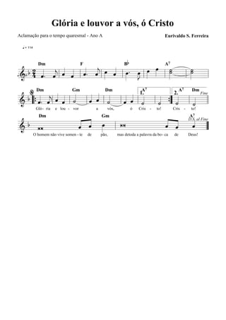 Glória e louvor a vós, ó Cristo
Aclamação para o tempo quaresmal - Ano A                                                    Eurivaldo S. Ferreira

  q = 114



                                                                  Bb
             « « « « »» « »» »J »»» œ ˙
   b 2 « . « « « « . « œ « œ . œ œ »»»   »˙
                                          »»   ˙
                                               »˙
                                                »»
              Dm                       F                                                    A7

     4 « « l ˆ ˆ l ˆ ˆ l » ˆ l » »» l
       ˆ ˆ
       « « j « « « « j
q======================= l
 &
= 114
                           «           l   » l » =
  % Dm «               « Dm « « 1.
 b «. « « « «    «   « « «       « «     «    «
                                     A7         A7
                     « ˆ «                         «
                 Gm                                Dm

& “{ « « l ˆ « l ˙ l ˆ « l ˙ l « ˆ l « l « ” « l « =
     ˆ ˆ « ˆ «       «         ˆ « ˙
                                             2.
       j «
     « «                   «   «
                                                      Fine

======================= l l          «   «
                                         ˙ { ˙«    ˙
                                                   «
             Gló - ria   e lou - vor            a      vós,            ó   Cris   -   to!        Cris   -    to!


       « « »»
       « ˆ œ
         «        « «   «
                  « « D.S. al Fine
                        «
                                                                                                            A7
  b W           W
               Dm                                   Gm

       ˆ « »
       «          ˆ ˆ
                  « «
=======================
&             l         ˆ =
                        « ”
            O homem não vive somen - te    de       pão,      mas detoda a palavra da bo- ca     de         Deus!
 