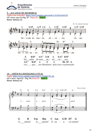 9 – ACLAMAÇÃO MEMORIAL
Áudio (com contralto): https://www.youtube.com/watch?v=C6NxGc61UF4
(43º curso: ago-12) Pág. 43 – Faixa 24 – Tom: E
Ritmo: Balanço (I)
M.: Pe. Daniel Nicoline
E B/D#
A/C#
E/B A E/G#
B/D#
Sal__vador do mun___do, / sal___vai - __nos,
A/C#
B/D#
A E A B4 B7 E
vós........ que.... nos libertastes/ pela cruz e ressurreição.
10 – AMÉM DA DOXOLOGIA FINAL
Áudio: https://www.youtube.com/watch?v=1NgIjCNP_pU
(43º Curso - ago-12) – Pág. 44; Faixa 25 – Tom: G
Ritmo: Balanço (I)
Owen Alstott
G D Em Bm C Am G/D D7 G
A___mém! A___mém! A (a – a – a) mém!
10
 