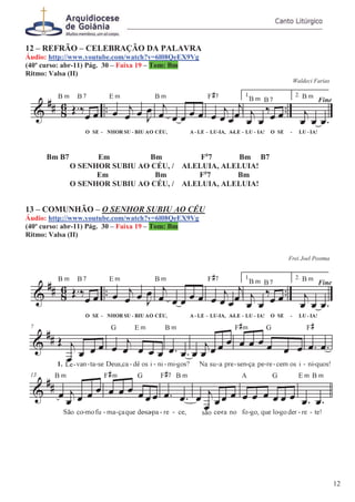 12 – REFRÃO – CELEBRAÇÃO DA PALAVRA
Áudio: http://www.youtube.com/watch?v=6l08QeEX9Vg
(40º curso: abr-11) Pág. 30 – Faixa 19 – Tom: Bm
Ritmo: Valsa (II)
Waldeci Farias
Bm B7 Em Bm F#
7 Bm B7
O SENHOR SUBIU AO CÉU, / ALELUIA, ALELUIA!
Em Bm F#
7 Bm
O SENHOR SUBIU AO CÉU, / ALELUIA, ALELUIA!
13 – COMUNHÃO – O SENHOR SUBIU AO CÉU
Áudio: http://www.youtube.com/watch?v=6l08QeEX9Vg
(40º curso: abr-11) Pág. 30 – Faixa 19 – Tom: Bm
Ritmo: Valsa (II)
Frei Joel Postma
12
 